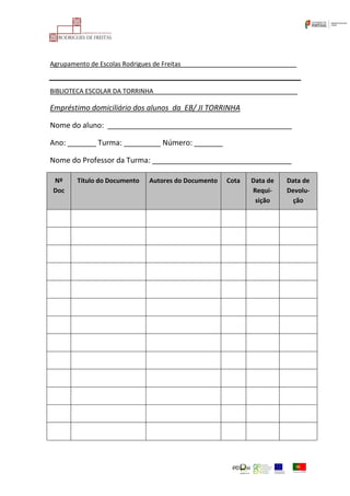 Agrupamento de Escolas Rodrigues de Freitas_________________________________
BIBLIOTECA ESCOLAR DA TORRINHA_________________________________________
Empréstimo domiciliário dos alunos da EB/ JI TORRINHA
Nome do aluno: _____________________________________________
Ano: _______ Turma: _________ Número: _______
Nome do Professor da Turma: __________________________________
Nº
Doc
Título do Documento Autores do Documento Cota Data de
Requi-
sição
Data de
Devolu-
ção
 