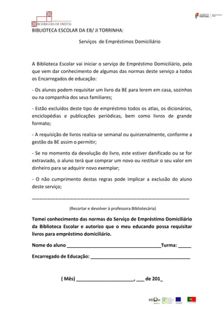 BIBLIOTECA ESCOLAR DA EB/ JI TORRINHA:
Serviços de Empréstimos Domiciliário
A Biblioteca Escolar vai iniciar o serviço de Empréstimo Domiciliário, pelo
que vem dar conhecimento de algumas das normas deste serviço a todos
os Encarregados de educação:
- Os alunos podem requisitar um livro da BE para lerem em casa, sozinhos
ou na companhia dos seus familiares;
- Estão excluídos deste tipo de empréstimo todos os atlas, os dicionários,
enciclopédias e publicações periódicas, bem como livros de grande
formato;
- A requisição de livros realiza-se semanal ou quinzenalmente, conforme a
gestão da BE assim o permitir;
- Se no momento da devolução do livro, este estiver danificado ou se for
extraviado, o aluno terá que comprar um novo ou restituir o seu valor em
dinheiro para se adquirir novo exemplar;
- O não cumprimento destas regras pode implicar a exclusão do aluno
deste serviço;
………………………………………………………………………………………………………………
(Recortar e devolver à professora Bibliotecária)
Tomei conhecimento das normas do Serviço de Empréstimo Domiciliário
da Biblioteca Escolar e autorizo que o meu educando possa requisitar
livros para empréstimo domiciliário.
Nome do aluno ____________________________________Turma: _____
Encarregado de Educação: ______________________________________
( Mês) ______________________, ___ de 201_
 