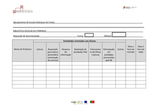 Agrupamento de Escolas Rodrigues de Freitas_______________________________________________________________________________
BIBLIOTECA ESCOLAR DA TORRINHA_______________________________________________________________________________________
Requisção de documentação__________________________________Turma ___ Mês(es) ______________
Nome do Professor
Actividades orientadas com Alunos
Data e
hora da
entrada
Data e
hora da
saída
Leitura Requisição
para leitura
domiciliária
(orientação
dos alunos)
Pesquisa
de
informação
Realização de
atividades PAA
Visionamen
to de filmes
( leitura)
Participação
em
atividades
promovidas
pela BE
Outras
 