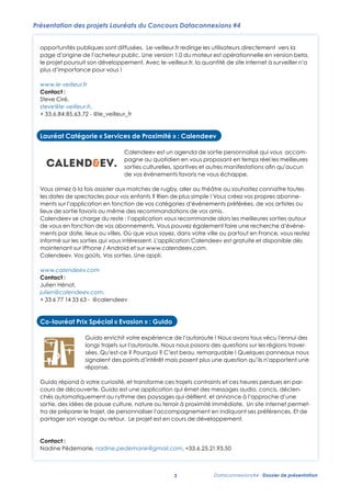 Présentation des projets Lauréats du Concours Dataconnexions #4
opportunités publiques sont diffusées. Le-veilleur.fr redirige les utilisateurs directement vers la
page d’origine de l’acheteur public. Une version 1.0 du moteur est opérationnelle en version beta,
le projet poursuit son développement. Avec le-veilleur.fr, la quantité de site internet à surveiller n’a
plus d’importance pour vous !
www.le-veilleur.fr
Contact :
Steve Ciré, redirige les utilisateurs directement vers la page d’origine de l’acheteur public. Une version 1.0 du
Le-veilleur.fr
moteur est opérationnelle
steve@le-veilleur.fr, en version beta, le projet poursuit son développement. Avec le-veilleur.fr, la
quantité de site internet surveiller n’a plus d’importance pour vous !
+ 33.6.84.85.63.72 - à@le_veilleur_fr
www.le-veilleur.fr
Contact : Steve Ciré, steve@le-veilleur.fr, + 33.6.84.85.63.72 - @le_veilleur_fr

Lauréat Catégorie « Services de Proximité » : Calendeev
Lauréat Catégorie « Services de Proximité » : Calendeev

Calendeev est un agenda de sortie personnalisé qui vous accom-

Calendeev est un agenda de sortie personnalisé
pagne au quotidien en vous version 1.0 du qui vous
Le-veilleur.fr redirige les utilisateurs directement vers la page d’origine de l’acheteur public. Uneproposant en temps réel les meilleures
accompagne au quotidien en vous proposant en la
moteur est opérationnelle en version beta, le projet poursuit son développement. Avec le-veilleur.fr,manifestations aﬁn qu’aucun
sorties culturelles, sportives et autrestemps réel les
meilleures sorties
autres manifestations
quantité de site internet à surveiller n’a plus d’importance pour vous ! culturelles, sportives etvous échappe.
de vos événements favoris ne
afin qu’aucun de vos événements favoris ne vous échappe.
www.le-veilleur.fr
Vous aimez à la fois assister aux matches de rugby, aller au théâtre ou souhaitez connaître toutes les dates de
Contact : Steve Ciré, steve@le-veilleur.fr, + 33.6.84.85.63.72 - @le_veilleur_fr
Vous aimez à la fois assister aux matches de rugby, aller au théâtre ou souhaitez connaître toutes
spectacles pour vos enfants ? Rien de plus simple ! Vous créez vos propres abonnements sur l’application en
lesfonction de vos catégories d’événements préférées, de ? Rien de plus simple !favoris ou même vos propres abonnedates de spectacles pour vos enfants vos artistes ou lieux de sortie Vous créez des
ments sur l’application en : Calendeev
Lauréat Catégorie « Services de Proximité » fonction de vos catégories d’événements préférées, de vos artistes ou
recommandations de vos amis.

Calendeev se charge du reste : même des recommande alors les meilleures sorties autour
lieux de sortie favoris ou l’application vousrecommandations de vos amis. de vous en
fonction de vos abonnements. Vous pouvez également faire une recherche d’événements alors les meilleures sorties autour
Calendeev se charge du Calendeevl’application vous recommande par date, lieux ou
reste : est un agenda de sortie personnalisé qui vous
accompagne au quotidien en vous proposant en temps réel
villes. Oùen fonction de vos abonnements. Vous pouvez informé sur les sorties qui vousrecherche d’événeque vous soyez, dans votre ville ou partout en France, vous restez égalementles
de vous
faire une
meilleures sorties disponible dès maintenant sur iPhone / Android et sur
intéressent. L’application Calendeev est gratuite et culturelles, sportives et autres manifestations
ments par date, lieux ou villes. Où que vous soyez, dans votre ville ou partout en France, vous restez
afin qu’aucun sorties. Une appli.
www.calendeev.com. Calendeev. Vos goûts. Vos de vos événements favoris ne vous échappe.
informé sur les sorties qui vous intéressent. ou souhaitez connaître toutes les dates de
Vous aimez à la fois assister aux matches de rugby, aller au théâtre L’application Calendeev est gratuite et disponible dès
maintenant sur ? Rien de / Android et sur vos propres abonnements sur l’application en
spectacles pour vos enfantsiPhone plus simple ! Vous créezwww.calendeev.com.
www.calendeev.com
fonction de vos: catégories d’événements préférées, de+vos 6 77 14 33 63 - @calendeev
Calendeev. Vos goûts. Vos sorties. Une appli. lieux de sortie favoris ou même des
Contact Julien Hénot, julien@calendeev.com, 33 artistes ou

recommandations de vos amis.
Calendeev se charge du reste : l’application vous recommande alors les meilleures sorties autour de vous en
www.calendeev.com
fonction de vos abonnements. « Evasion » : Guido
Co-lauréat Prix Spécial Vous pouvez également faire une recherche d’événements par date, lieux ou
Contact :
villes. Où que vous soyez, dans votre ville ou partout en France, vous restez informé sur les sorties qui vous
Julien Hénot,
intéressent. L’application Calendeev est gratuite et disponible dès maintenant sur iPhone / Android et sur
Guido enrichit votre expérience de l’autoroute ! Nous avons tous vécu l’ennui
www.calendeev.com. Calendeev. Vos goûts. Vos sorties. Une appli.
julien@calendeev.com, longs trajets sur l’autoroute. Nous nous posons des questions sur les
des
+ 33 6 77 14 33 63 - @calendeev
régions traversées. Qu'est-ce ? Pourquoi ? C'est beau, remarquable !
www.calendeev.com
Quelques panneaux nous signalent des points d’intérêt mais posent plus une
Contact : Julien Hénot, julien@calendeev.com, + 33 6 77 14 33 63 - @calendeev
question qu’ils n’apportent une réponse.

Co-lauréatàPrix Spécial transforme ces trajets contraints et ces heures perdues en parcours de
Guido répond votre curiosité, et « Evasion » : Guido
Co-lauréat Prix Spécial « Evasion » : Guido
découverte. Guido est une application qui émet des messages audio, concis, déclenchés automatiquement au
rythme des paysages Guido enrichit votre expérience de l’autoroute ! culture, nature outous vécu l’ennui des
qui défilent, et annonce à l’approche d’une sortie, des idées de pause Nous avons
Guido enrichit votre expérience de l’autoroute ! Nous avons tous vécu l’ennui
terroir à proximité longs trajets sur l’autoroute. Nous nous posons des questions sur les régions traverimmédiate. Un site internet permettra de préparer le trajet, de personnaliser
des longs trajets sur l’autoroute. Nous nous posons des questions sur les
l’accompagnement en indiquant ses préférences. Et de partager son voyage au retour.
régions traversées. Qu'est-ce ? Pourquoi C’est beau,remarquable !
sées. Qu’est-ce ? Pourquoi ? ? C'est beau, remarquable ! Quelques panneaux nous
Le projet est en cours de développement.
Quelques panneaux nous signalent des pointsmais posent plus une question qu’ils n’apportent une
signalent des points d’intérêt d’intérêt mais posent plus une
question qu’ils n’apportent une réponse.
réponse.
Contact : Nadine Pédemarie, nadine.pedemarie@gmail.com, +33.6.25.21.93.50
Guido répond à votre curiosité, et transforme ces trajets contraints et ces heures perdues en parcours de
découverte. Guido est uneà votre curiosité, et transforme ces trajetsautomatiquement auces heures perdues en parGuido répond application qui émet des messages audio, concis, déclenchés contraints et
rythme des paysages qui défilent, et annonce à l’approche d’une sortie, des idées de pause culture, nature ou
cours de découverte. Guido est une application qui émet des messages audio, concis, déclenterroir à proximité immédiate. Un site internet permettra de préparer le trajet, de personnaliser
chés automatiquement au rythme des paysages qui déﬁlent, et annonce à l’approche d’une
l’accompagnement en indiquant ses préférences. Et de partager son voyage au retour.
sortie, des idées de pause
Le projet est en cours de développement. culture, nature ou terroir à proximité immédiate. Un site internet permet-

tra de préparer le trajet, de personnaliser l’accompagnement en indiquant ses préférences. Et de
de développement.

Contact : Nadine Pédemarie, nadine.pedemarie@gmail.com, +33.6.25.21.93.50
partager son voyage au retour. Le projet est en cours

3

Contact :
Nadine Pédemarie, nadine.pedemarie@gmail.com, +33.6.25.21.93.50

3

3

Dataconnexions#4 - Dossier de présentation

 