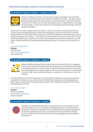 Présentation des projets Lauréats du Concours Dataconnexions #4
Co-lauréat Prix Spécial « Evasion » : Vamos a La Playa
Co-lauréat Prix Spécial « Evasion » : Vamos a La Playa

Vamos a la Playa est solution au service des usagers des plages et zones de

Vamos a La solution propose à ses utilisateurs (résidents, touristes…) de des plages et zones de baibaignade. la Playa est solution au service des usagers découvrir
gnade. La solution propose à ses utilisateurs (résidents, touristes…) de découvrir les
les zones de baignade et de communiquer sur leurs impressions : ils peuvent
d’abord s'informer sur la et de communiquer de leurs fréquentation,
zones de baignade météo, les activités, la qualitésurl'eau, la impressions : ils peuvent d’abord
l'accessibilité, et partager sur place des alertes et des messages localisés (méduses,
s’informer sur la météo, les activités, la qualité de l’eau, la fréquentation, l’accessibipollution, plage surchargée…).
lité, et partager sur place des alertes et des messages localisés (méduses, pollution,
Cette communauté d'usagers permet de créer un réseau social de niche dans lequel des discussions et des
plage surchargée…).
échanges peuvent se créer et se développer. Le service cible dans un premier temps le littoral Français (DOM-

TOM compris) puis cherche à
Cette communauté s'étendre à l'ensemble des de créer un réseaulacs, rivières, ...) en Europe
d’usagers permet zones de baignade (plages, social de niche dans lequel des disCo-lauréat Prix Spécial « Evasion » : Vamos a La Playa
et dans le Monde. Fort de sa communauté, Vamos a la Playa évoluera pour proposer un outil pour les
cussions et des échanges peuvent se créer et se développer. Le service cible dans un premier
Vamos a la
professionnels du tourisme, Evasion du :CHR (Cafés, La au Restaurants), de l’événementiel et zones dans
Co-lauréat Prix Spécial «des loisirs,PlayaVamos a Hôtels, service des usagers des plagesintervenantde
» est solution Playa
temps le littoral Français La solution propose à ses utilisateurs (résidents, touristes…) de découvrir
baignade.
ce secteur tout au long de l'année. (DOM-TOM compris) puis cherche à s’étendre à l’ensemble des zones de
les Vamos abaignade et de communiquer sur leurs Monde. : ils des sa
zones de la Playa est solution au service des usagers de plages et zones de
baignade (plages, lacs, rivières, ...) en Europe et dans le impressions Fortpeuvent communauté, Vamos
d’abord s'informer sur la un outil pour ses utilisateurs (résidents, touristes…) de découvrir CHR
baignade. La solution propose à les professionnels du tourisme, des loisirs, du
a la Playa évoluera pour proposer météo, les activités, la qualité de l'eau, la fréquentation,
www.vamosalaplaya.eu
l'accessibilité, et partager sur place des alertes et des messages localisés
Contact : Marc Alcaraz, marc@vamosalaplaya.eu, +33.6.16.80.61.09 intervenant sur leurs secteur
les zones de baignade et de
impressions : ils long de
(Cafés, Hôtels, Restaurants), de l’événementiel communiquer dans ce(méduses, tout au peuvent l’anpollution, plage surchargée…).
née.
d’abord s'informer sur la météo, les activités, la qualité de l'eau, la fréquentation,
Cette communauté d'usagers permet de créer un réseau social de niche dans lequel des discussions et des
Co-lauréat Prix Spécial « Territoires » : Métanol partager sur place des alertes et des messages localisés (méduses,
l'accessibilité, et
échanges peuvent se créer et se développer. Le service cible dans un premier temps le littoral Français (DOMwww.vamosalaplaya.eu
pollution, l'ensemble des zones de
TOM compris) puis cherche à s'étendre à plage surchargée…). baignade (plages, lacs, rivières, ...) en Europe
Métanol
Contact Monde. Fort de sa facilite la démarche des collectivités et services de l'État qui s’engagent dans
et dans le :
communauté, Vamos a la
pour
données publiques,
Cette communauté d'usagers et le partage créer unPlaya évoluera et de proposerdansoutil pourdes discussions et des
réseau social favorise la rencontre des ces
niche un lequel les
Marc Alcaraz, l’ouverture permet de des Hôtels, Restaurants), de l’événementiel intervenant dans
professionnels du tourisme, des loisirs, du CHR (Cafés,
effet en
par
échanges peuvent sedonnéeset se leurs communautés. La solution rediffuse enpremier temps réel,littoral Français (DOMcréer avec
ce secteur tout au long de l'année.
marc@vamosalaplaya.eu, développer. Le service cible dans un ou d’untemps le un
l’intermédiaire d’un widget intégré au site d’une collectivité
partenaire,
TOM compris) puis cherche à s'étendre à l'ensemble des zones de baignade (plages, lacs, rivières, ...) en Europe
+33.6.16.80.61.09extrait ciblé des données de data.gouv.fr relatives à un territoire ou à une thématique.
etwww.vamosalaplaya.euFort de sa communauté, Vamos a la Playa évoluera pour proposer un outil pour les
dans le Monde.
Contact : Marc Alcaraz, marc@vamosalaplaya.eu, +33.6.16.80.61.09
L'accès à Métanol se tourisme, des loisirs, duinscription en ligne sur www.donnees-libres.fr.
professionnels du fait très simplement via une CHR (Cafés, Hôtels, Restaurants), de l’événementiel intervenant dans
La plateforme de
ce secteur tout au longSpécial « Territoires » : Métanol est développée par Easter-eggs,
Co-lauréat services de l'année. et ministères Données-libres.fr
Prix aux collectivités
société de service en logiciel libre depuis 1997, labellisée Entreprise de l'Economie Solidaire depuis mai 2013.
Co-lauréat Prix Spécial « Territoires » : Métanol

www.vamosalaplaya.eu
www.comarquage.fr Métanol facilite la démarche deset services de l'Étatet services dans l’État qui s’engagent
Métanol facilite la démarche des collectivités collectivités qui s’engagent de
Contact ::Pierre-Yves Dillard, pydillard@comarquage.fr, données publiques, et favorise la rencontre et favorise la rencontre des
Contact Marc Alcaraz, marc@vamosalaplaya.eu, +33.6.16.80.61.09
dans l’ouverture et le partage des données publiques, des ces
l’ouverture et le partage des +33.1.43.35.00.37
données avec leurs communautés. La solution rediffuse en effet en temps réel, par
ces données avec leurs communautés. La solution rediffuse en effet en temps réel,
Co-lauréat Prix Spécial «l’intermédiaire CuteGIS
Territoires » : d’un widget intégré au site d’une collectivité ou d’un partenaire, un
par l’intermédiaire d’un widget intégré au site d’une collectivité ou d’un partenaire,
Co-lauréat Prix Spécial « Territoires » : Métanol
extrait ciblé des données de data.gouv.fr relatives à un territoire ou à une thématique.
un extrait ciblé des données de data.gouv.fr relatives à un territoire ou à une théVous êtes une collectivité territoriale, une association ou une entreprise, et vous
matique.
L'accès à Métanol se fait très simplement via une inscription en ligne sur www.donnees-libres.fr. administrés ou
aimeriez faciliter l'accès aux données cartographiques dont vos
facilite
collectivités
La plateforme de services Métanol besoin et la démarche desvoudriez publieret services facilement les s’engagent dans
aux collectivités auministères Données-libres.fr est développée par de l'État qui
employés ont
quotidien ? Vous
et partager Easter-eggs,
l’ouverture 1997,le que vous des données publiques, depuis mai 2013. rencontre des ces
société de service en logiciel libre géographiques partage via une inscription en et favorise lade
depuis et labellisée Entreprise de l'Economie souhaiteriez développer
L’accès à Métanol se fait très simplement produisez ? Vous Solidaire ligne sur www.donnees-libres.fr.
données
données avec leurs communautés. La solution rediffuse en effet
nouveaux services en utilisant des données géographiques de différents fournisseurs ? en temps réel, par
La plateforme de services aux collectivités et ministères Données-libres.fr est développéepar
www.comarquage.fr
Easter-eggs, société de Source qui proposewidget libre depuis 1997, labellisée Entreprisepartenaire, un
service d’un de publier facilement site d’une collectivité ou d’un de l’Economie
CuteGIS est une plateformel’intermédiaire en logiciel intégré au des données mais aussi des objets
Contact : Pierre-Yves Dillard,Open
pydillard@comarquage.fr, +33.1.43.35.00.37
extrait ciblé des données un data.gouv.fr relatives à un territoire ou
Solidaire depuis mai ses sources de données dans de catalogue simple d'utilisation. L'application offreà une thématique.
géographiques et d'organiser 2013.
une solution ergonomique pour créer CuteGIS
Co-lauréat Prix Spécial « Territoires » : et partager en quelques clics des cartes personnalisées. Elle facilite

l'échange et la réutilisation
L'accès à Métanol se fait très simplement via une inscription en ligne sur de nouvelles données
www.comarquage.fr de données géographiques, permet de collecter www.donnees-libres.fr.
géoréférencées
créer aux collectivités et ministères Données-libres.fr des applications
La plateforme et de Vous êtes véritables écosystèmes de données pour développer est développée par Easter-eggs,
Contact : de servicesde une collectivité territoriale, une association ou une entreprise, et vous
spatialement intelligentes. CuteGIS répond l'accèsbien aux besoins cartographiques de données qui souhaitent
aussi aux données des producteurs
société de service en aimeriez libre depuis 1997, labellisée Entreprise dedont vos administrés oudepuis mai 2013.
logiciel faciliter
l'Economie Solidaire
Pierre-Yves Dillard,
diffuser facilement et efficacement leurs données géographiques voudriez publier et partagerutilisateurs qui
employés ont besoin au quotidien ? Vous sur Internet qu'à ceux des facilement les
pydillard@comarquage.fr, devoir apprendre à maîtriser des outils SIG complexes.
souhaitent accéder à cesdonnées géographiques que vous produisez ? Vous souhaiteriez développer de
données sans
+33.1.43.35.00.37
www.comarquage.fr nouveaux services en utilisant des données géographiques de différents fournisseurs ?
www.cutegis.fr
Contact : Pierre-Yves Dillard, pydillard@comarquage.fr, +33.1.43.35.00.37

CuteGIS est une plateforme Open Source qui propose de publier facilement des données mais aussi des objets
Contact : Christophe Rousson, christophe.rousson@gmail.com, +33.6.59.77.43.14 - @cutegis
géographiques et d'organiser ses sources de données dans un catalogue simple d'utilisation. L'application offre
Co-lauréat Prix «pour créer et » : CuteGISquelques clics des cartes personnalisées. Elle facilite4
une solution ergonomique Territoires partager en
Co-lauréat Prix SpécialSpécial « Territoires » : CuteGIS
l'échange et la réutilisation de données géographiques, permet de collecter de nouvelles données
géoréférencées et de créer de véritables écosystèmes territoriale, une association ou une entreprise, et vous
Vous êtesêtes une collectivitéde données pour développer des applications entreprise, et vous
Vous une collectivité territoriale, une association ou une
spatialement intelligentes. CuteGIS répond aussi bien aux besoins des producteurs de données qui souhaitent
aimeriez faciliter l’accès aux données cartographiques dontvos administrés ou
aimeriez faciliter géographiques sur Internet qu'à ceux des utilisateurs vos administrés ou
diffuser facilement et efficacement leurs donnéesl'accès aux données cartographiques dontqui
employés ont besoin au quotidien ? Vous voudriez publier et partager facilement les
employés ont apprendre à quotidien ? Vous voudriez publier et partager facilement
souhaitent accéder à ces données sans devoirbesoin au maîtriser des outils SIG complexes.

les données géographiques que vous produisez ? Vous souhaiteriez dévelopdonnées géographiques que vous produisez ? Vous souhaiteriez développer de
per de nouveaux services en utilisant des données géographiques de différents
www.cutegis.fr
nouveaux services en utilisant des données géographiques de différents fournisseurs ?
Contact : Christophe fournisseurs ?
Rousson, christophe.rousson@gmail.com, +33.6.59.77.43.14 - @cutegis
4
CuteGIS est une plateforme Open Source qui propose de publier facilement des données mais aussi des objets
géographiques et d'organiser ses sources de données dans un catalogue simple d'utilisation. L'application offre
une solution ergonomique pour créer et partager en quelques clics des cartes personnalisées. Elle facilite
l'échange et la réutilisation de données géographiques, permet de collecter de nouvelles données
géoréférencées et de créer de véritables écosystèmes 4de données pour développer des- Dossier de présentation
Dataconnexions#4 applications
spatialement intelligentes. CuteGIS répond aussi bien aux besoins des producteurs de données qui souhaitent
diffuser facilement et efficacement leurs données géographiques sur Internet qu'à ceux des utilisateurs qui

 