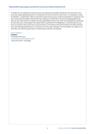 Présentation des projets Lauréats du Concours Dataconnexions #4
CuteGIS est une plateforme Open Source qui propose de publier facilement des données mais
aussi des objets géographiques et d’organiser ses sources de données dans un catalogue simple
d’utilisation. L’application offre une solution ergonomique pour créer et partager en quelques clics
des cartes personnalisées. Elle facilite l’échange et la réutilisation de données géographiques,
permet de collecter de nouvelles données géoréférencées et de créer de véritables écosystèmes
de données pour développer des applications spatialement intelligentes. CuteGIS répond aussi
bien aux besoins des producteurs de données qui souhaitent diffuser facilement et efﬁcacement
leurs données géographiques sur Internet qu’à ceux des utilisateurs qui souhaitent accéder à ces
données sans devoir apprendre à maîtriser des outils SIG complexes.
www.cutegis.fr
Contact :
Christophe Rousson,
christophe.rousson@gmail.com,
+33.6.59.77.43.14 - @cutegis

5

Dataconnexions#4 - Dossier de présentation

 