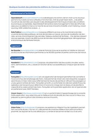 Quelques lauréats des précédentes éditions du Concours Dataconnexions
Professionnel et Territoires :
Opendatasoft (www.opendatasoft.com) a développé une solution clef-en-main sur le cloud qui
permet à tout «data owners» (utilisateurs fonctionnels, chef de projet Open Data ...) de piloter
l’ouverture des données sans requérir à des développements techniques et dans des conditions
économiques acceptables. OpenDataSoft réinvente la data management à l’ère des API et des
apps pour accélérer la mise sur le marché de services innovants (mobilité, smart metering, crowdsourcing, M2M, prédictive analysis …).
Data Publica (www.datapublica.com) propose différents services sur le marché de la donnée :
un portail de données publiques, services de données sur mesure, services de visualisation de données, services d’enrichissement des données, Tableaux de Bord de Territoires… Ces derniers dressent
ainsi par exemple, à partir de 6000 sources de données, le portrait géographique, démographique
et économique des territoires français.

Logement :
Kel Quartier (www.kelquartier.com) aide les Français à trouver le quartier où habiter en donnant
accès à toutes les informations pertinentes sur les 40.000 quartiers et petites communes de France.

Accessibilité :
Handistrict (http://handistrict.com/) propose une présentation des lieux publics (musées, restaurants, administrations, etc.), classés en fonction de leur accessibilité pour chaque type de handicap.

Transport :
Tranquilien (http://tranquilien.com/) est une application de transport permettant de connaître à
l’avance le taux de remplissage des trains. Cela permet de choisir celui dans lequel les voyageurs
seront le plus à l’aise. Cela a pour effet de lisser les heures de pointes en diffusant les passagers sur
un plus grand nombre de trains. Tranquilien est enﬁn un outil d’aide à la décision prédictif pour les
opérateurs de transports pour déterminer à l’avance la charge dans le réseau et de planiﬁer la
capacité et le cadencement des trains. Tranquilien est la première application de ce type lancée,
en partenariat avec SNCF Transilien.
Vroom Vroom (http://www.vroomvroom.fr/) est un portail d’aide à l’apprentissage de la conduite.
Cette application vous aide à trouver la meilleure auto-école près de chez vous et à mieux vous
préparer au permis grâce à de nombreux services innovants.

Evènementiel :
Urban Pulse (http://urbanpulse.fr/) propose une expérience intégrant tous les ingrédients permettant une sortie réussie. « Tout en un », elle permet de choisir les meilleurs bons plans et sorties à
proximité, de disposer de tous les détails pour s’y rendre et de donner rendez-vous à ses amis.

Dataconnexions#4 - Dossier de présentation

 