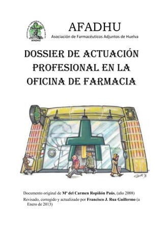 AFADHU
Asociación de Farmacéuticos Adjuntos de Huelva
DOSSIER DE ACTUACIÓN
PROFESIONAL EN LA
OFICINA DE FARMACIA
Documento original de Mª del Carmen Ropiñón Paús, (año 2008)
Revisado, corregido y actualizado por Francisco J. Rua Guillermo (a
Enero de 2013)
 