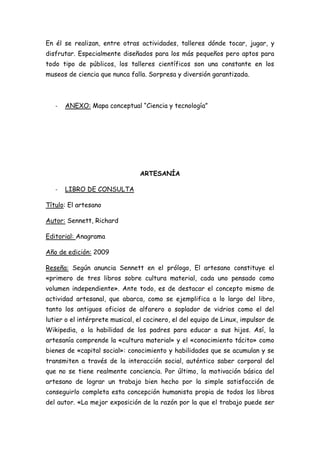En él se realizan, entre otras actividades, talleres dónde tocar, jugar, y
disfrutar. Especialmente diseñados para los más pequeños pero aptos para
todo tipo de públicos, los talleres científicos son una constante en los
museos de ciencia que nunca falla. Sorpresa y diversión garantizada.



   -   ANEXO: Mapa conceptual “Ciencia y tecnología”




                                 ARTESANÍA

   -   LIBRO DE CONSULTA

Título: El artesano

Autor: Sennett, Richard

Editorial: Anagrama

Año de edición: 2009

Reseña: Según anuncia Sennett en el prólogo, El artesano constituye el
«primero de tres libros sobre cultura material, cada uno pensado como
volumen independiente». Ante todo, es de destacar el concepto mismo de
actividad artesanal, que abarca, como se ejemplifica a lo largo del libro,
tanto los antiguos oficios de alfarero o soplador de vidrios como el del
lutier o el intérprete musical, el cocinero, el del equipo de Linux, impulsor de
Wikipedia, o la habilidad de los padres para educar a sus hijos. Así, la
artesanía comprende la «cultura material» y el «conocimiento tácito» como
bienes de «capital social»: conocimiento y habilidades que se acumulan y se
transmiten a través de la interacción social, auténtico saber corporal del
que no se tiene realmente conciencia. Por último, la motivación básica del
artesano de lograr un trabajo bien hecho por la simple satisfacción de
conseguirlo completa esta concepción humanista propia de todos los libros
del autor. «La mejor exposición de la razón por la que el trabajo puede ser
 