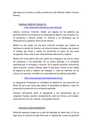 algo bueno en sí mismo y no sólo un medio de vida» (Allister Heath, Literary
Review)



   -   PAGINAS WEB DE CONSULTA
          o http://www.madridartesania.com/index.php

Colores, texturas, tradición, diseño, son algunas de las palabras que
permiten definir la artesanía de la Comunidad de Madrid. Una artesanía rica
en productos y materia primas, en técnicas y en personajes que se
esfuerzan en su quehacer diario en los talleres.

Madrid es una región con una gran tradición artesana, que todavía se
mantiene en cientos de talleres y en miles de manos artesanas, que conocen
el trabajo que hacen y miman los materiales en busca de esa pieza
excepcional, única, ante la que todos sentimos admiración y respeto.

Madrid Art trata sobre todo esto, sobre los artesanos y los oficios, sobre
los productos y los materiales. Es un portal dedicado a la artesanía
madrileña que te invitamos a recorrer. En el podrás encontrar información
sobre el sector, conocer talleres, saber lo que hacen, entrar en las tiendas
de algunos de ellos y comprar sus trabajos. Y, como no, disfrutar de los
colores, las texturas, el diseño y la creatividad de los talleres madrileños.

          o http://www.agrupacionartesanosmadrid.org/

La Agrupación Profesional de Artesanos de Madrid es una asociación sin
ánimo de lucro, que tiene como ámbito la Comunidad de Madrid y como fin
primordial la promoción de la artesanía madrileña.

Ofrecen información sobre la Agrupación y las Asociaciones que la
componen. Puedes consultar documentación sobre las ferias y actividades,
convocatorias, noticias, enlaces, y las ayudas al sector.



   -   ESPACIO O EQUIPAMIENTO

Estaribel empresa situada en la calle del Marqués de Santa Ana, 16. Es un
lugar para la creación sin más límite que tu imaginación: cursos de ganchillo
 