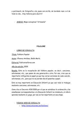 y patchwork, de fotografía y de joyas con arcilla, de bordado ruso o el de
toda la vida... ¡Hay talleres para aburrir!



   -   ANEXO: Mapa conceptual “Artesanía”




                                   FOLCLORE

   -   LIBRO DE CONSULTA

Título: Folklore Popular

Autor: Álvarez Antúnez, Belén María

Editorial: Publicatuslibros.com

Año de edición: 2009

Reseña: Este es la recopilación del folklore popular, es decir, canciones,
adivinanzas, etc., que pasan de una generación a otra. Por eso, creo que es
importante reflejarlas en papel ya que hay varias versiones de cada canción,
adivinanzas, etc., para que no se pierdan decidí pasarlas a papel.

Esto es muy importante en Educación Infantil ya que casi todo lo trabajas
mediante canciones, adivinanzas, etc.

Como dice el Decreto 428/2008 por el que se establece la ordenación y las
enseñanzas correspondientes a la Educación Infantil en Andalucía, el niño/a
aprende mediante el juego, por eso es tan importante en esa etapa.



   -   PÁGINA WEB DE CONSULTA
          o http://ares.cnice.mec.es/folclore/
 