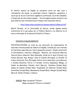 El folclore musical de España se encuentra entre los más ricos e
interesantes del mundo. La pluralidad cultural, lingüística, geográfica y
social que se da en el territorio español ha contribuido, de forma indudable,
al desarrollo de esta música popular.   En esta página puedes encontrar una
guía didáctica muy interesante para trabajar esta expresión musical

         o http://www.aufop.org/publica/resumen.asp?pid=13&docid=267

Martín Escobar, de la Universidad de Murcia, brinda algunas pautas
orientativas de lo que puede ser el Folklore Musical y su didáctica en el
marco restringido de la educación Infantil y Primaria.



   -   ESPACIO O EQUIPAMIENTO

FESTIFOLK-ESPAÑA se trata de una asociación de organizadores de
festivales internacionales de folklore en España, formada por una treintena
de festivales repartidos por toda la geografía nacional. Puedes encontrarlo
en Extremadura ( Cáceres y Badajoz), Albacete, Los Alcaceres (Murcia),
Huercal-Overa (Almería), Baza (Granada), Alcalá de la Selva (Teruel), Les
Preses (Girona), Vigo, Burgos, Viana do Castelo (Portugal), La Caridad- El
Franco (Asturias), Faro (Portugal), Pola de Siero (Asturias), Lorca (Murcia),
L´Alcúdia (Valencia), Ferrol ( A Coruña), Urretxu (Gipuzkoa), Málaga, La
Puebla de Montalban (Toledo), Ceutí (Murcia), Tomelloso (Ciudad Real),
Campo de Ciptana (Ciudad Real), Argamasilla de Calatrava (Ciudad Real),
Puertollano (Ciudad Real), Manzanares (Ciudad Real), Almagro (Ciudad Real),
Mora de Toledo (Toledo), y Valencia.



   -   ANEXO: Mapa conceptual “Folclore”
               Mapa conceptual “Folclore y artesanía”
 