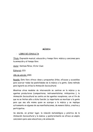 MÚSICA

   -   LIBRO DE CONSULTA

Título: Expresión musical, educación y tiempo libre: música y canciones para
la animación y el tiempo libre

Autor: Ventosa Pérez, Víctor Juan

Editorial: CCS

Año de edición: 2001

Reseña: Este libro ofrece ideas y propuestas útiles, eficaces y accesibles
para acercar todas las posibilidades de la música a la gente. Como método
para lograrlo se utiliza la Animación Sociocultural.

Mientras otros modelos de intervención se centran en la música y su
agentes productores (compositores, instrumentalistas, intérpretes...), la
Animación Sociocultural se centra en los agentes receptores, con el fin de
que no se limiten sólo a dicha función. Lo importante es movilizar a la gente
para que sea ella misma quien se acerque a la música y se implique
activamente en algunas de sus manifestaciones, de manera lúdica, creativa y
participativa.

Se aborda, en primer lugar, la relación metodológica y práctica de la
Animación Sociocultural y la música; y posteriormente se ofrece un amplio
cancionero para usos educativos y de animación.
 