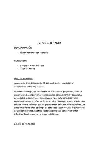 2. FICHA DE TALLER

DENOMINACIÓN:

   -   Experimentando con la arcilla



CLAVE/TIPO:

   -   Lenguaje: Artes Plásticas
   -   Técnica: Arcilla



DESTINATARIOS:

Alumnos de 5º de Primaria del IES Manuel Azaña. Su edad está
comprendida entre 10 y 11 años.

Durante esta etapa, los niños están en su desarrollo prepuberal, se da un
desarrollo físico importante. Tienen un gran dominio motriz y desarrollan
actividades psicomotrices. Su conciencia ya es autónoma desarrollan
capacidades como la reflexión, la autocrítica y la cooperación e interiorizan
más las normas del grupo que las provenientes del tutor o de los padres. Las
emociones de los niños del grupo de esta edad suben y bajan. Algunas veces
actúan como adultos, en otras ocasiones cambian a comportamientos
infantiles. Pueden concentrarse por más tiempo.



GRUPO DE TRABAJO
 