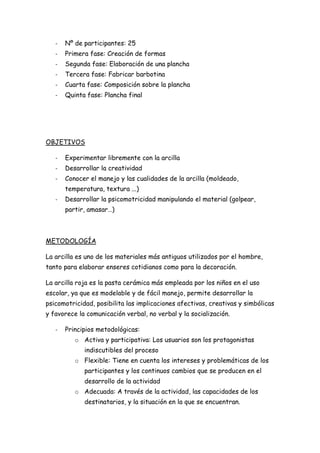 -   Nº de participantes: 25
   -   Primera fase: Creación de formas
   -   Segunda fase: Elaboración de una plancha
   -   Tercera fase: Fabricar barbotina
   -   Cuarta fase: Composición sobre la plancha
   -   Quinta fase: Plancha final




OBJETIVOS

   -   Experimentar libremente con la arcilla
   -   Desarrollar la creatividad
   -   Conocer el manejo y las cualidades de la arcilla (moldeado,
       temperatura, textura ...)
   -   Desarrollar la psicomotricidad manipulando el material (golpear,
       partir, amasar…)



METODOLOGÍA

La arcilla es uno de los materiales más antiguos utilizados por el hombre,
tanto para elaborar enseres cotidianos como para la decoración.

La arcilla roja es la pasta cerámica más empleada por los niños en el uso
escolar, ya que es modelable y de fácil manejo, permite desarrollar la
psicomotricidad, posibilita las implicaciones afectivas, creativas y simbólicas
y favorece la comunicación verbal, no verbal y la socialización.

   -   Principios metodológicas:
          o Activa y participativa: Los usuarios son los protagonistas
             indiscutibles del proceso
          o Flexible: Tiene en cuenta los intereses y problemáticas de los
             participantes y los continuos cambios que se producen en el
             desarrollo de la actividad
          o Adecuada: A través de la actividad, las capacidades de los
             destinatarios, y la situación en la que se encuentran.
 