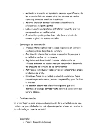 o Motivadora: Atención personalizada, cercana y gratificante. Se
             les presentará de una manera atractiva para que se sientan
             capaces y animados a realizar la actividad
          o Abierta: Inclusión de modificaciones en la actividad a
             propuesta de los participantes
          o Lúdico: La actividad pretende entretener y divertir a la vez
             que aprenden a los destinatarios
          o Creativo: Los participantes desarrollarán su producto de
             manera original, sin imponer modelos.


   -   Estrategias de intervención:
          o Trabajo interdisciplinar: los técnicos se pondrán en contacto
             con los miembros docentes del instituto
          o Coordinación interna: los técnicos se coordinarán para que la
             actividad se realice correctamente
          o Seguimiento de la actividad: Durante toda la sesión los
             técnicos marcarán los pasos a realizar y seguirán el desarrollo
             del producto de cada uno de los participantes
          o Actividades individuales: Cada participante elaborará su propia
             producción de arcilla
          o División en fases: La actividad se dividirá en distintas fases,
             expuestas posteriormente, para su comprensión y para facilitar
             el proceso
          o No deberán adscribirse a la actividad puesto que está
             destinada a un grupo cerrado y esta se lleva a cabo dentro del
             horario escolar.


   -   Puesta en marcha:

En primer lugar se dará una pequeña explicación de la actividad que se va a
realizar, de que es la barbotina y de algunos aspectos a tener en cuenta a la
hora de trabajar con este material



   -   Desarrollo:
          o Fase 1: Creación de formas
 
