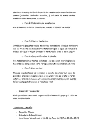 Mediante la manipulación de la arcilla los destinatarios crearán diversas
formas (redondas, cuadrados, estrellas,…), utilizando las manos u otros
utensilios como tenedores, cucharas…

          o Fase 2: Elaboración de una plancha

Con el resto de la arcilla crearán una plancha utilizando las manos




          o Fase 3: Fabricar barbotina

Introducirán pequeños trozos de arcilla y se mezclará con agua de manera
que los trozos no queden cubiertos totalmente por el agua. Se remueve la
mezcla asta que no hayan grumos y la textura sea como la de un yogurt

          o Fase 4: Composición sobre la plancha

Con todas las formas hechas en la fase 1 las colocarán sobre la plancha
haciendo una composición libre. Para pegarlas utilizaremos la barbotina

          o Fase 5: Plancha final

Una vez pegadas todas las formas en la plancha se colocará un papel de
periódico encima de la composición y con una botella de cristal la harán
rotar por encima de manera uniforme sin ejercer mucha presión. Cuando
levanten el papel obtendrán el resultado final



   -   Exposición y despedida:

Cada participante mostrará su producción al resto del grupo y el taller se
dará por finalizado.



TEMPORALIZACIÓN

   -   Duración: 2 horas
   -   Calendario de la actividad:
       La actividad se realizará el día 22 de Junio de 2012 de 12:30 a 14:20
 