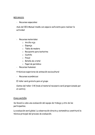 RECURSOS

   -   Recursos espaciales:

   Aula del IES Manuel Azaña con espacio suficiente para realizar la
   actividad



   -   Recursos materiales:
          o Arcilla roja
          o Esponja
          o Tabla de madera
          o Recipiente para barbotina
          o Cuchillo
          o Pincel
          o Botella de cristal
          o Papel de periódico
   -   Recursos humanos:

   4 técnicos superiores de animación sociocultural

   -   Recursos económicos:

   El taller será gratuito para el grupo

   Costes del taller: 0 € (todo el material necesario será proporcionado por
   el centro).



EVALUACIÓN

Se llevará a cabo una evaluación del equipo de trabajo y otro de los
participantes.

La evaluación será global. La observación directa y sistemática constituirá la
técnica principal del proceso de evaluación.
 