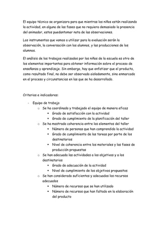 El equipo técnico se organizara para que mientras los niños están realizando
la actividad, en alguna de las fases que no requiera demasiado la presencia
del animador, estos puedantomar nota de las observaciones.

Los instrumentos que vamos a utilizar para la evaluación serán la
observación, la conversación con los alumnos, y las producciones de los
alumnos.

El análisis de los trabajos realizados por los niños de la escuela es otro de
los elementos importantes para obtener información sobre el proceso de
enseñanza y aprendizaje. Sin embargo, hay que enfatizar que el producto,
como resultado final, no debe ser observado aisladamente, sino enmarcado
en el proceso y circunstancias en las que se ha desarrollado.



Criterios e indicadores:

   -   Equipo de trabajo
           o Se ha coordinado y trabajado el equipo de manera eficaz
                    Grado de satisfacción con la actividad
                    Grado de cumplimiento de la planificación del taller
           o Se ha mostrado coherencia entre los elementos del taller
                    Número de personas que han comprendido la actividad
                    Grado de cumplimiento de las tareas por parte de los
                     destinatarios
                    Nivel de coherencia entre los materiales y las fases de
                     producción propuestas
           o Se han adecuado las actividades a los objetivos y a los
              destinatarios
                    Grado de adecuación de la actividad
                    Nivel de cumplimiento de los objetivos propuestos
           o Se han considerado suficientes y adecuados los recursos
              adecuados
                    Número de recursos que se han utilizado
                    Número de recursos que han faltado en la elaboración
                     del producto
 