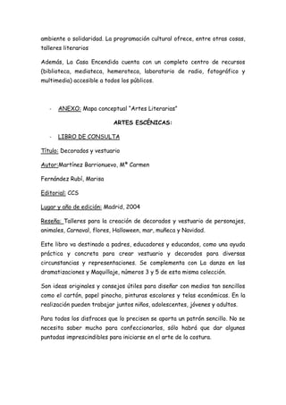 ambiente o solidaridad. La programación cultural ofrece, entre otras cosas,
talleres literarios

Además, La Casa Encendida cuenta con un completo centro de recursos
(biblioteca, mediateca, hemeroteca, laboratorio de radio, fotográfico y
multimedia) accesible a todos los públicos.



   -   ANEXO: Mapa conceptual “Artes Literarias”

                           ARTES ESCÉNICAS:

   -   LIBRO DE CONSULTA

Título: Decorados y vestuario

Autor:Martínez Barrionuevo, Mª Carmen

Fernández Rubí, Marisa

Editorial: CCS

Lugar y año de edición: Madrid, 2004

Reseña: Talleres para la creación de decorados y vestuario de personajes,
animales, Carnaval, flores, Halloween, mar, muñeca y Navidad.

Este libro va destinado a padres, educadores y educandos, como una ayuda
práctica y concreta para crear vestuario y decorados para diversas
circunstancias y representaciones. Se complementa con La danza en las
dramatizaciones y Maquillaje, números 3 y 5 de esta misma colección.

Son ideas originales y consejos útiles para diseñar con medios tan sencillos
como el cartón, papel pinocho, pinturas escolares y telas económicas. En la
realización pueden trabajar juntos niños, adolescentes, jóvenes y adultos.

Para todos los disfraces que lo precisen se aporta un patrón sencillo. No se
necesita saber mucho para confeccionarlos, sólo habrá que dar algunas
puntadas imprescindibles para iniciarse en el arte de la costura.
 