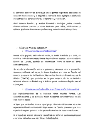 El contenido del libro se distribuye en dos partes: la primera dedicada a la
creación de decorados y la segunda al vestuario. Cada ejemplo se acompaña
de ilustraciones para facilitar su comprensión y realización.

Mari Carmen Ramírez y Marisa Fernández trabajan juntas creando
dramatizaciones, cuentos y obras teatrales para niños, adolescentes y
adultos; y además dan cursos a profesores y animadores de tiempo libre




   -   PÁGINAS WEB DE CONSULTA
          o http://www.mcu.es/artesEscenicas/

Desde estas páginas, dedicadas al teatro, la danza, la música y el circo, se
accede a todos los recursos y líneas de gestión que aborda La Secretaría de
Estado de Cultura, además de información sobre la labor de otras
administraciones.

Se accede a información sobre organismos y recursos para la promoción,
fomento y difusión del teatro, la danza, la música y el circo en España, así
como la presentación del Instituto Nacional de las Artes Escénicas y de la
Música (INAEM), que participa en la gran mayoría de las actividades
relativas a las Artes Escénicas y la Música que se realizan en España y en el
extranjero.

          o http://www.elsalvadorcultural.net/index.php/artes-escenicas

Las    representaciones   de   la   realidad   tienen   muchas   formas.   Las
caracterizaciones y los disfraces hacen malabares para mostrarnos lo que
dice nuestra época.

Al igual que en Hamlet, cuando aquel grupo itinerante de actores hace una
representación del asesinato del Rey a manos de Claudio, queremos que este
espacio sirva para quitar el telón que oculta muchas de nuestra realidades.

Si el mundo es un gran escenario y nosotros sus actores, pues acerquémonos
a apreciar esta obra, que escribimos todos los días.
 