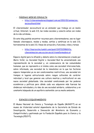 -   PÁGINAS WEB DE CONSULTA
          o http://ciberanimadores.blogspot.com.es/2011/01/animacion-
              sociocultural.html

El ciberanimador sociocultural es un animador que trabaja en un medio
virtual, Internet, la web 2.0, las redes sociales y conecta estas con redes
de la vida cotidiana...

En este blog podrás encontrar recursos para ciberanimadores, ese no lugar
llamado ciberespacio, modos y modas, estilos y estéticas en la web 2.0,
herramientas de la web 2.0, líneas de actuación y funciones, roles y tareas

          o http://marioviche.tumblr.com/post/11472129869/la-
              ciberanimacion-una-accion-social-transformadora-el

Espacio digital para la difusión y debate sobre la ciberanimacion creado por
Mario Viché. La Sociedad Digital o Sociedad Red ha universalizado una
representación de la sociedad y, en consecuencia de las comunidades
humanas, que se representa a si misma como una sociedad interconectada,
sobre informada, una sociedad de la inmediatez en la que los factores
espacio temporales ya no son condicionantes restrictivos, una sociedad sin
tiempos ni lugares estructurada sobre rasgos culturales de carácter
individual y local que generan una cultura mestiza y multicultural en una
nueva sociedad globalizada. Una sociedad condicionada por los poderes
económicos y políticos pero dónde cada vez adquieren más fuerzas las
dinámicas individuales y la idea de una sociedad solidaria, colaborativa y en
constante búsqueda de un equilibrio sostenible con su medio ambiente.



   -   ESPACIO O EQUIPAMIENTO

El Museo Nacional de Ciencia y Tecnología de España (MUNCYT) es un
museo de titularidad estatal dependiente de la Secretaría de Estado de
Investigación, Desarrollo e Innovación del Ministerio de Economía y
Competitividad y gestionado por la Fundación Española para la Ciencia y la
Tecnología (FECYT).
 