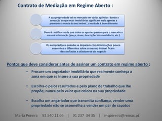 Contrato de Mediação em Regime Aberto :

                       A sua propriedade vai no mercado em várias agências dando a
                        sensação de que mais imobiliárias significam mais agentes a
                        promover a venda do seu imóvel…a verdade é bem diferente


                    Deverá certificar-se de que todos os agentes passam para o mercado a
                      mesma informação (preço ,áreas, descrições de envolvência, etc.)


                     Os compradores quando se deparam com informações pouco
                          coerentes e diferentes sobre o mesmo imóvel ficam
                                desconfiados e afastam-se do negócio



Pontos que deve considerar antes de assinar um contrato em regime aberto :
          • Procure um angariador imobiliário que realmente conheça a
            zona em que se insere a sua propriedade

          • Escolha-o pelos resultados e pelo plano de trabalho que lhe
            propõe, nunca pelo valor que coloca na sua propriedade

          • Escolha um angariador que transmita confiança, vender uma
            propriedade não se assemelha a vender um par de sapatos

    Marta Pereira   92 540 11 66 | 91 237 34 35 | mspereira@remax.pt
 