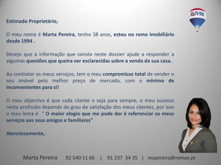 Estimado Proprietário,

O meu nome é Marta Pereira, tenho 38 anos, estou no ramo imobiliário
desde 1994 .

Desejo que a informação que consta neste dossier ajude a responder a
algumas questões que queira ver esclarecidas sobre a venda da sua casa.

Ao contratar os meus serviços, tem o meu compromisso total de vender o
seu imóvel pelo melhor preço de mercado, com o mínimo de
inconvenientes para si!

O meu objectivo é que cada cliente o seja para sempre, o meu sucesso
nesta profissão depende do grau de satisfação dos meus clientes, por isso
o meu lema é “ O maior elogio que me pode dar é referenciar os meus
serviços aos seus amigos e familiares”

Atenciosamente,



       Marta Pereira     92 540 11 66 | 91 237 34 35 | mspereira@remax.pt
 
