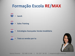 Formação Escola RE/MAX
• Iwork
• Sales Training
• Estratégias Avançadas Venda Imobiliária
• Trata as vendas por tu

Marta Pereira

92 540 11 66 | 91 237 34 35 | mspereira@remax.pt

 