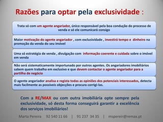 Razões para optar pela exclusividade :
Trata só com um agente angariador, único responsável pela boa condução do processo de
venda e só ele comunicará consigo
Maior motivação do agente angariador , com exclusividade , investirá tempo e dinheiro na
promoção da venda do seu imóvel
Uma só estratégia de venda , divulgação com informação coerente e cuidada sobre o imóvel
em venda
Não será sistematicamente importunado por outros agentes. Os angariadores imobiliários
sabem quem trabalha em exclusivo e que devem contactar o agente angariador para a
partilha de negócio
O agente angariador analisa e regista todas as opiniões dos potenciais interessados, detecta
mais facilmente as possíveis objecções e procura corrigi-las.

Com a RE/MAX ou com outra imobiliária opte sempre pela
exclusividade, só desta forma conseguirá garantir a excelência
dos serviços imobiliários!
Marta Pereira

92 540 11 66 | 91 237 34 35 | mspereir@remax.pt

 