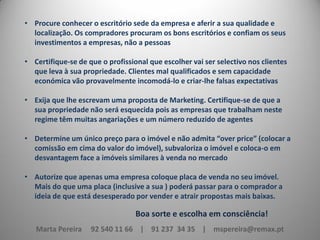 • Procure conhecer o escritório sede da empresa e aferir a sua qualidade e
localização. Os compradores procuram os bons escritórios e confiam os seus
investimentos a empresas, não a pessoas
• Certifique-se de que o profissional que escolher vai ser selectivo nos clientes
que leva à sua propriedade. Clientes mal qualificados e sem capacidade
económica vão provavelmente incomodá-lo e criar-lhe falsas expectativas
• Exija que lhe escrevam uma proposta de Marketing. Certifique-se de que a
sua propriedade não será esquecida pois as empresas que trabalham neste
regime têm muitas angariações e um número reduzido de agentes
• Determine um único preço para o imóvel e não admita “over price” (colocar a
comissão em cima do valor do imóvel), subvaloriza o imóvel e coloca-o em
desvantagem face a imóveis similares à venda no mercado
• Autorize que apenas uma empresa coloque placa de venda no seu imóvel.
Mais do que uma placa (inclusive a sua ) poderá passar para o comprador a
ideia de que está desesperado por vender e atrair propostas mais baixas.

Boa sorte e escolha em consciência!
Marta Pereira

92 540 11 66 | 91 237 34 35 | mspereira@remax.pt

 