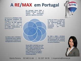 A RE/MAX em Portugal
Em Portugal, desde 2000, a
RE/MAX Portugal é líder em
número
de
transacções,
agências e agentes associados.
Actualmente a RE/MAX é líder
do mercado imobiliário em
Portugal e no mundo e conta
com cerca de 220 agências
espalhadas por todo o
território nacional com mais
de 3.000 colaboradores a
operar pelo país.

A força da marca e a eficiência
do serviço e a satisfação dos
seus colaboradores têm feito
com que a RE/MAX seja
reconhecida
e
premiada
anualmente
por
várias
entidades.

Em 2010 e 2011 a RE/MAX é
reconhecida como a Melhor
Empresa para Trabalhar em
Portugal pela revista Exame.

De 2001 a 2009, a RE/MAX
ocupou o 1.º lugar do Ranking
de Franchising do IIF instituto
de Informação em Franchising
no Sector Imobiliário.
Desde 2007 a RE/MAX tem sido
eleita Marca de excelência. De
2007 a 2009 a RE/MAX foi eleita
a segunda Melhor Empresa
para Trabalhar em Portugal e
recebeu o prémio de Melhor
Franchising (2007).

Marta Pereira

92 540 11 66 | 91 237 34 35 | mspereira@remax.pt

 