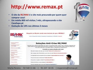 http://www.remax.pt
• O site da RE/MAX é o site mais procurado por quem quer
comprar casa!
• Em média 800 mil visitas / mês, ultrapassando o site
CasaSapo.pt
• Evolução de 14% nos últimos 3 meses

Marta Pereira

92 540 11 66 | 91 237 34 35 | mspereira@remax.pt

 