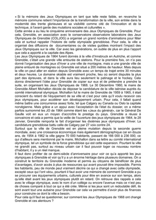« Si la mémoire des Jeux Olympiques en tant que telle reste faible, en revanche la
mémoire commune retient l’importance de la transformation de la ville, son entrée dans la
modernité des trente glorieuses et sa visibilité comme cité de l’innovation et de la
technique, à l’avant garde des mutations sociales et culturelles ».
Cette année a eu lieu le cinquième anniversaire des Jeux Olympiques de Grenoble. Pour
cela, Grenoble, en association avec le conservatoire observatoire laboratoire des Jeux
Olympiques de Grenoble (COLJOG) a organisé un grand nombre d’animations pour fêter
cela et surtout rappeler l’histoire de cette olympiade grenobloise. Pour cela, la ville a
organisé des diffusions de documentaires ou de visites guidées montrant l’impact des
Jeux Olympiques sur la ville. Car avec les générations, on oublie de plus en plus l’apport
que cela a apporté a la capitale des Alpes.
Les Jeux Olympiques de 1964 furent donnés à la ville d’Innsbruck en Autriche, et comme
Grenoble, c’était une grande ville entourée de stations. Pour la première fois, on n’a pas
donné l’organisation des jeux d’hiver a une ville de montagne, mais a une grande ville de
plaine entouré de montagnes où Grenoble est situé a 200 mètres de hauteur. Mais depuis
la ville on peut aller en station depuis Grenoble avec un temps de trajet entre 30 minutes
et deux heures. Le domaine skiable est vraiment proche, lieu où seront disputés la plus
part des épreuves, et dans la ville aura lieu seulement le patinage et le hockey. Cela
donna directement l’idée pour Grenoble de copier sur eux et de prétendre a prendre la
suite, en organisant les Jeux Olympiques de 1968. Le 30 Décembre 1960, le maire de
Grenoble Albert Michallon décide de déposer la candidature de la ville iséroise auprès du
comité international olympique. Michallon fut le maire de Grenoble de 1959 à 1965, il était
conscient du retard de l’équipement de sa ville et c’est pour cela qu’il voulu recevoir ces
jeux olympiques, pour accélérer son développement urbain. Pour cela, il fallait quand
même battre une concurrence assez forte, tel que Calgary au Canada ou Oslo la capitale
norvégienne. Mais grâce a un appui avec l’acceptation de l’état du dossier, on a même
parfois surnommé les JO de 1964 comme étant les «Jeux du général», car le Général De
Gaulle voit en eux un moyen d’accroître le prestige du pays. Grenoble a réussi à
convaincre et cela a permis que la veille de l’ouverture des jeux olympiques de 1964, le 28
Janvier, Grenoble remporta le fait d’organiser les dixièmes jeux olympiques d’hiver. La
candidature grenobloise battu celle de Calgary par 27 voix contre 24.
Surtout que la ville de Grenoble est en pleine mutation depuis la seconde guerre
mondiale, avec une croissance économique mais également démographique car en douze
ans, de 1954 à 1962 la ville gagne 70 000 habitants, passant de 166 000 à 236 000, ce
qui d’ailleurs sera mentionné par le maire, Michallon dans sa lettre au comité international
olympique, tel un symbole de la force grenobloise qui est cette expansion. Pourtant la ville
ne grandit pas, surtout au niveau urbain car il faut pouvoir loger ce nouveau nombre
d’habitant, il y a un réel manque.
Il faut donc profiter de ce demi-siècle d’anniversaire pour voir ce qu’a apporté les jeux
olympiques à Grenoble et voir qu’il y a un énorme héritage dans plusieurs domaines. On a
construit le territoire du Grenoble moderne et permis au citoyens de bénéficier de plus
d’avantages, d’avoir accès à plus de ressources qui avant pouvait être impossible. Parmis
les habitants, peu de monde peut vraiment décrire ce qui a changé avec cette olympiade,
excepté ceux qui l’ont vécu, pourtant il faut avoir une mémoire de comment Grenoble a pu
se procurer ces équipements urbains, culturels pour être en avance sur son temps, alors
qu’elle était avant les jeux olympiques plutôt en retard. On retrouve des rappels a cela
avec le village olympique, avec le nom d’un collège ou encore l’avenue mais ce n’est peu
de choses comparé à tout ce qui a été crée. Même si les jeux sont un redoutable défi, ils
sont avant tout une aubaine pour Grenoble car cela va permettre d’avoir plus de finances
pour construire ce dont la ville a besoin.
Pour cela qu’il faut se questionner, sur comment les Jeux Olympiques de 1968 ont changé
Grenoble et ces alentours ?
 