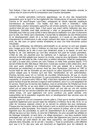 Tout d’abord, il faut voir qu’il y a un réel développement urbain nécessaire, ensuite, la
culture mise en avant et enfin la comparaison avec d’autres olympiades.
Le chantier grenoblois s’annonce gigantesque, car en plus des équipements
nécessaires pour le sport il lui faut également des infrastructures et services importants.
Comme le dit Jean-François Lyon-Caen, enseignant de l’école nationale supérieure
d’architecture de Grenoble : « En réalité, tout était a faire à Grenoble ». Cette
transformation urbaine nécessaire aujourd’hui est encore présente, ce qui montre que le
construit était fait pour durer. Déjà, il faut savoir que avant même l’obtention des Jeux
Olympiques, Grenoble avait déjà commencé a créer un groupement d’urbanisme de
Grenoble avec l’état qui avait confié à Henry Bernand la réalisation d’un plan d’urbanisme
pour la ville. Car même sans l’olympiade, il aurait fallu la réalisation de ces infrastructures
et ce développement urbain dû a sa forte expansion, et il aurait eu des problèmes
d’équipement et infrastructure si elle voulait vraiment être digne du statut qu’elle voulait
avoir, de ville avec un grand nombre d’habitants et avec une forte économie surtout
industrielle.
La ville est vieillissante, les bâtiments administratifs ou de service ne sont pas adaptés
pour l’usage qu’on doit y faire a l’intérieur et c'est pour cela qu’il faut en créer. Cela va
aider les habitants de la ville à avoir plus facilement accès a ce besoin, et ainsi leur
faciliter la vie. Ces bâtiments qui vont être construits font parti de l’urbain grenoblois.
L’hôtel de ville, est essentiel pour les habitants car il regroupe un grand nombre de
services et doit être adapté pour recevoir du monde. Jusqu’au jeux olympiques, Grenoble
n’avait pas de réel hôtel de ville. Il était dans un édifice historique, l’hôtel de Lesdiguières,
qui était a la base donc comme son nom l’indique un hôtel mais pourtant depuis 1719
servait d’hôtel de ville. Bâti depuis 1602 donc n’avait pas vocation a être utilisé ainsi, donc
cela peut poser problème car l’infrastructure n’est pas adapté, tel a recevoir des
personnes qui recherchent un service. Avec les Jeux Olympiques, s’achève en 1967 le
nouvel hôtel de ville de Grenoble qui est toujours en place aujourd’hui, mieux placé et
surtout adapté pour la fonction qu’il doit faire, l'amélioration de son administration.
D’autres services aussi ont vu l’arrivée de nouvelles infrastructures, tel que un nouvel
hôtel de police et caserne de pompier. Vu que la population augmente d’un manière assez
importante, 37 pourcent entre 1954 et 1962, il faut donc répondre aux besoins de ce plus
grand nombre et que les services d’urgence soient présents, donc il y a une adaptation de
ce service. Pareil pour le service des hôpitaux, avec la construction de l’hôpital sud d’une
capacité de 200 lits, et qui sera dédié à la traumatologie. Ces services d’urgences se
voient prit en place lors du développement urbain car une ville qui voit son nombre
d’habitant doit voir son service s'étendre afin de répondre à la demande qui augmente en
même temps. On peut également voir qu’on construit une poste centrale. Une
augmentation de la population engendre donc un développement des services avec de
nouvelles infrastructures.
De plus, quand on voit une croissance comme celle-ci, il faut que le nombre d’habitations
augmente également pour pouvoir loger les habitants à l’intérieur de la ville. Et là, on va
créer de nouveaux espaces urbains en se servant du prétexte des jeux olympiques.
Puisque pour les recevoir, dans la ville il devait y avoir un endroit pour loger les personnes
participants a cette olympiade. Tout d’abord, pour recevoir la presse, que ce soit comme
logement pour les journalistes ou point de rassemblement de la presse, pour pouvoir
diffuser les jeux sur leur chaîne, ce sera fait à Malherbe. Ou pour accueillir les athlètes et
les héberger ensemble, ce sera dans « le village olympique ». Les deux quartiers furent
aménagés pour cela et on y construisit en nombre des logements pour pouvoir accueillir
tout le monde qui avait besoin de cela. Mais aujourd’hui, ces quartiers sont encore
présents dans Grenoble, car ils ont été « recyclés ». Toute la construction a été réfléchie
pour que à la fin des jeux cela soit reconverti en logements pour les habitants de
 
