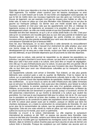 Grenoble, et donc pour répondre a la crise du logement qui touche la ville, au nombre de
1800 logements. Ce mobilier urbain construit pour les besoins olympiques va ainsi
répondre a un autre besoin par la suite. Et veut éviter une ségrégation socio-spaciale, tel
que le fait de mettre dans ces nouveaux logements que des gens qui n’arrivent pas à
trouver de logement, car par exemple n’ont pas les moyens pour habiter en ville. Pour
éviter cela, le maire en place qui n’est plus Michallon mais Dubedout qui lui est plus de
gauche sur l’échiquier politique. Ce dernier veut une mixité sociale dans ces deux
nouveaux quartiers et c'est pour cela que les appartements vont être un mélange de
logements sociaux et de logements en accession à la propriété. On veut que avec le
développement urbain, se crée une mixité sociale et que tout Grenoble cohabite.
Grenoble doit être bien desservie, et qu’il y ait un accès plutôt facile a la ville. C'est pour
cela qu’on va construire une nouvelle gare plus au sud, bien plus grande et moderne que
l’ancienne. Mais également on va désengorger les points d’entrée en créant deux
nouveaux ainsi qu’une plus grande accessibilité pour venir avec des amorces d’autoroutes
vont desservir Grenoble tel que la fameuse A480..
Avec les Jeux Olympiques, on va donc répondre à cette demande du renouvellement
d’édifice public qui est essentiel à l’accueil d’un événement de cette ampleur, pour avoir
une bonne image de la ville mais qui vont servir à la ville dans le temps, du
développement qui ne sera pas a créer ensuite, surtout que l’état va prendre une grande
part des défenses, et que Grenoble dépensera que 20 pourcents du total des dépenses.
Souvent avec la culture, cela permet de rassembler ou de séparer les populations ou
individus. Les gens cherchent à avoir leurs cultures, qui peut être un moyen de distinction.
Mais pour cela il faut avoir accès a la culture, donc peut être un moyen de ségrégation.
Une ville qui n’a pas d’infrastructures pour la culture, ne peut pas être une grande ville et
c’est ce qu’il manque à Grenoble. Pour cela que avec l’occasion des Jeux Olympiques, la
ville va tout faire pour avoir ces infrastructures culturelles qui lui manquent, de vrais
équipements.
Les équipements culturels vont arriver à Grenoble. Tout d’abord, un des plus grands
bâtiments sera construit juste a coté du quartier de Malherbe. C’est la maison de la
culture, qui va permettre de proposer des événements culturels dans la ville. Car elle est
immense, et permet d’avoir des représentations de spectacles, théâtres, opéras ou encore
des conférences .. vu qu’on trouve au seins de cette infrastructure des salles immenses
que ce soit pour les représentations, mais aussi pour des créations, pour laisser la culture
s’exprimer. Et dedans, le premier spectacle sera celui d’un guitariste américain, John
Williams, ce qui montre que on veut s’ouvrir vers une culture internationale. La Maison de
la culture connaîtra dès son lancement un grand succès, puisqu' a l’ouverture, environ 30
000 personnes s’abonneront, ce qui montre la demande a la culture que veulent les
grenoblois. Ce n’est pas le seul équipement bâti pour la culture, loin de là. On veut aussi
que la population se cultive tel qu’avec des musées, on décide de rénover et rouvrir le
musée dauphinois ou de construire le palais des expositions devenu aujourd’hui alpexpo.
Et enfin la culture peut passer aussi par la création, puisque on décide que dans les
chantiers olympiques, on y insère la construction du conservatoire de Grenoble. On veut
qu’en plus de la consommation de culture, que les grenoblois puissent en créer et se
l’approprier. Cela est une vraie volonté du maire en place, qui veut une population qui se
cultive et s’ouvre sur le monde, pour avoir un patrimoine.
Grenoble va s’ouvrir à la culture internationale. La ville organise le symposium
international de sculpture en été 1967, on expose ces œuvres dans Grenoble, mais
surtout en été faite pour Grenoble, certains sont même des totems pour la ville tel Les trois
pics près de la nouvelle gare qui représente les montagnes autour de la ville. Avec cette
décision, déjà on ramène la culture d’autres pays par leurs œuvres en plus de donner une
culture forte à Grenoble. Puisque les sculpteurs qui vont réaliser ces œuvres sont en
 