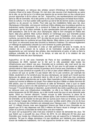 majorité étrangers, on retrouve des artistes venant d’Amérique tel Alexander Calder,
d’autres d’Asie et le reste d’Europe. On met donc des œuvres d’art disséminés au seins
de la ville, ce qui fait qu’on n’a même pas besoins de se rendre dans un lieu culturel pour
pouvoir approcher à de la culture, de l’art .. Aujourd’hui, ces représentations sont toujours
dans la ville de Grenoble, mit a des points ou les Jeux Olympiques ont laissé leurs traces.
Dans la culture, il ne faut oublier celle sportive qui est le fait de donner accès a la pratique
sportive ou de pouvoir s’y rendre. Pour cela que les installations faites pour les Jeux
Olympiques à Grenoble, vont pouvoir continuer d’être utilisées pour la pratique sportive ou
événement après l’olympiade. On a construit le Palais de Glace spécialement pour cet
événement, qui fut la pièce centrale, la plus spectaculaire pouvant accueillir jusqu’à 12
000 spectateurs. Dès la fin des Jeux Olympiques, déjà le nom changera en Palais des
Sport, déjà plus général. Mais surtout dedans on l’aménage pour que Grenoble puisse
recevoir d’autres événements, que ce soit sportif avec l’installation d’une piste de
cyclisme, qui permis dès Janvier 1971 de créer les six jours de Grenoble, ainsi ramené les
plus grandes stars du cyclisme tel que Eddy Merckx. Mais même si son nom comprend le
mot sport, on retrouvera aussi des concerts ou festival a l’intérieur. On retrouve également
un mélange de spectacles culturels qui vont ramener du public grenoblois.
Avec cette création, à Grenoble on crée un réel patrimoine tel avec le musée, de la
création dû a la maison de la culture et de l’animation culturelle par les autres
équipements qui vont ramener des artistes, des éventements et autre, et cela va faire la
politique culturelle de la ville au fil du temps, et cela est dû à la création de ces
infrastructure avec les Jeux Olympiques.
Aujourd’hui, on le voit avec l’exemple de Paris et leur candidature pour les jeux
olympiques de 2024, reposait sur le fait qu’il la ville possédait déjà toutes les
infrastructures pour obtenir ces jeux. Grenoble est le contraire, elle s’est servit de ces
olympiades pour construire et développer la ville. Et non pour le soft power en élément
central même si l’état voulait montrer la grandeur de la France avec Grenoble en 1968.
Grenoble n’a pas construit en superflu et a un fait un plan urbain réfléchi sur le long terme.
La preuve est que ce qu’elle n’a pas besoin elle ne l’a pas construit, par exemple les
hôtels, seulement un fut construit pour les jeux olympiques, car savait qu’il n’avait que les
épreuves de glaces qui se déroulent dans la ville et qu’il ne fallait pas trop construire
d’hôtels, qui seront abandonnés par la suite. Mais l’exemple le plus marquant est celui de
l’arène qui montre la réflexion du projet. Pour obtenir les jeux il fallait un stade d’environ 60
000 places, pour la cérémonie d’ouverture et celle de fermeture, mais a quoi ce stade
immense aurait pu servir à la ville sachant qu’il n’avait pas de grande équipe qui aurait pu
l’occuper ? Il aurait été laissé a l’abandon, aurait entraîné des coûts superflus pour ensuite
se retrouver avec une infrastructure indésirable. La ville à eu l’idée de construire une
arène temporaire de 64 000 places, qui a été monté avant les jeux et sera démonté juste
après. Situé sur l’ancien aéroport, l’arène occupe la taille d’environ la place de la
concorde, cette place pourra être mieux utilisée après. Cela montre la réflexion sur le plan
de Grenoble, car le résultat ne doit pas être sur quinze jours mais sur le temps, pour cela
qu’on change l’usage des infrastructures crées pour qu’elles soient utiles a la vie de tous
les jours. La facture des chantiers est colossale pour l’époque avec 1,1 milliard de francs
soit 1,5 milliard d’euros mais sera largement financé par l’état et donc Grenoble en ne
payant que 20 % des dépenses soit 220,3 millions de francs réussi à changer son plan
urbain et a permis a Grenoble de rentrer dans une aire moderne.
On peut voir qu’aujourd’hui cela n’est plus vraiment la raison de demander les Jeux. Tel
que Sotchi qui a accueilli les Jeux d’hiver de 2014. Ils ont déboursé 20 fois plus que
Grenoble pour toutes les infrastructures, pourtant cela est aujourd’hui à l’abandon pour
certaines. Tel que le village olympique n’a pas bénéficier aux habitants pour permettre
d’avoir de meilleures habitations, non il est aujourd’hui tombé en ruine . Et ceci est pareil
 