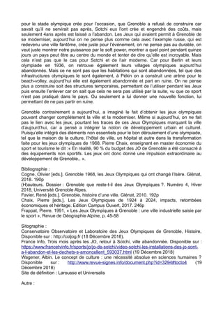 pour le stade olympique crée pour l’occasion, que Grenoble a refusé de construire car
savait qu’il ne servirait pas après, Sotchi eux l’ont crée et engendré des coûts, mais
seulement 4ans après est laissé a l’abandon. Les Jeux qui avaient permit à Grenoble de
se moderniser, aujourd’hui on ne pense plus comme cela avec l’exemple russe, qui est
redevenu une ville fantôme, crée juste pour l’événement, on ne pense pas au durable, on
veut juste montrer notre puissance par le soft power, montrer a quel point pendant quinze
jours un pays peut être au centre du monde et tenter de dire qu’elle est incroyable. Mais
cela n’est pas que le cas pour Sotchi et de l’air moderne. Car pour Berlin et leurs
olympiade en 1936, on retrouve également leurs villages olympiques aujourd’hui
abandonnés. Mais ce ne sont pas que les habitations qui sont abandonnées, tel que des
infrastructures olympiques le sont également, à Pékin on a construit une arène pour le
beach-volley, aujourd’hui elle est également abandonnée et part en ruine. On ne pense
plus a construire soit des structures temporaires, permettant de l’utiliser pendant les Jeux
puis ensuite l’enlever car on sait que cela ne sera pas utilisé par la suite, vu que ce sport
n’est pas pratiqué dans le pays. Ou seulement a lui donner une nouvelle fonction, lui
permettant de ne pas partir en ruine.
Grenoble contrairement a aujourd’hui, a imaginé le fait d’obtenir les jeux olympiques
pouvant changer complètement la ville et la moderniser. Même si aujourd’hui, on ne fait
pas le lien avec les jeux, pourtant les traces de ces Jeux Olympiques marquant la ville
d’aujourd’hui, car a pensé a intégrer la notion de développement urbain et culturel.
Puisqu’elle intégré des éléments non essentiels pour le bon déroulement d’une olympiade,
tel que la maison de la culture, l’hôtel de ville, un hôpital et autre dans la transformation
faite pour les jeux olympiques de 1968. Pierre Chaix, enseignant en master économie du
sport et tourisme le dit :« En réalité, 90 % du budget des JO de Grenoble a été consacré à
des équipements non sportifs. Les jeux ont donc donné une impulsion extraordinaire au
développement de Grenoble.. ».
Bibliographie :
Cogne, Olivier [eds.]. Grenoble 1968, les Jeux Olympiques qui ont changé l’Isère. Glénat,
2018. 190p
(H)auteurs. Dossier : Grenoble que reste-t-il des Jeux Olympiques ?. Numéro 4, Hiver
2018, Université Grenoble Alpes.
Favier, René [eds.]. Grenoble, histoire d’une ville. Glénat, 2010. 192p
Chaix, Pierre [eds.]. Les Jeux Olympiques de 1924 à 2024, impacts, retombées
économiques et héritage. Edition Campus Ouvert, 2017. 246p
Frappat, Pierre. 1991, « Les Jeux Olympiques à Grenoble : une ville industrielle saisie par
le sport », Revue de Géographie Alpine, p. 45-58
Sitographie :
Conservatoire Observatoire et Laboratoire des Jeux Olympiques de Grenoble, Histoire,
Disponible sur : http://coljog.fr (18 Décembre 2018).
France Info, Trois mois après les JO, retour à Sotchi, ville abandonnée. Disponible sur :
https://www.francetvinfo.fr/sports/jo/jo-de-sotchi/video-sotchi-les-installations-des-jo-sont-
a-l-abandon-et-les-dechets-s-amoncellent_593037.html (19 Décembre 2018)
Wagener, Albin. Le concept de culture : une nécessité absolue en sciences humaines ?
Disponible sur : http://www.revue-signes.info/document.php?id=3294#tocto4 (19
Décembre 2018)
Site de définition : Larousse et Universalis
Autre :
 