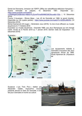 Extrait de Panorama, émission de l’ORTF (Office de radiodiffusion-télévision française) –
Quand Grenoble se prépare, 15 Décembre 1967. Disponible sur :
https://www.youtube.com/watch?
v=jPkRHgArUx0&index=4&list=FLZUmrPVnisRWlMO36Ct9ucw&t=102s ( 10 Décembre
2018)
France 3 Auvergne - Rhone Alpes - Les JO de Grenoble en 1968, le grand chantier.
Disponible sur (en quatre parties) : https://www.youtube.com/watch?v=UD2KvAlRrR4 (10
Décembre 2018)
Michel Szempruch (fil rouge) – Génération Jeux (2018). Vu lors d’une diffusion au musée
dauphinois le 11 Octobre 2018
Exposition au musée dauphinois - Grenoble 1968, Les Jeux Olympiques qui ont changé
l’isère. Durée du 6 Février 2018 au 7 Janvier 2019. Dernier visite de l’exposition : (13
Décembre 2018)
Illustration :
Les équipements réalisés à
Grenoble à l'occasion des Jeux
olympiques d'hiver de 1968.
Photo reprenant de (H)auteurs
#4
Sculpture « Les Trois Pics » réalisé par
Alexander Calder. Aujourd’hui encore
présente devant la Gare de Grenoble. A été
fait pour Grenoble et montre sa culture
 