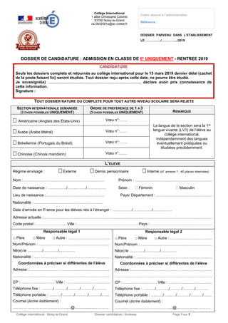 Collège international - Noisy-le-Grand Dossier candidature / Annexes Page 1 sur 5
Collège International
1 allée Christophe Colomb
93160 Noisy-le-Grand
ce.0932581a@ac-creteil.fr
Cadre réservé à l’administration
Référence :
DOSSIER PARVENU DANS L’ETABLISSEMENT
LE: ………....../…………..../2019
DOSSIER DE CANDIDATURE : ADMISSION EN CLASSE DE 6E
UNIQUEMENT - RENTREE 2019
CANDIDATURE
Seuls les dossiers complets et retournés au collège international pour le 15 mars 2019 dernier délai (cachet
de la poste faisant foi) seront étudiés. Tout dossier reçu après cette date, ne pourra être étudié.
Je soussigné(e) ………………………………………………………………. déclare avoir pris connaissance de
cette information.
Signature :
TOUT DOSSIER RATURE OU COMPLETE POUR TOUT AUTRE NIVEAU SCOLAIRE SERA REJETE
SECTION INTERNATIONALE DEMANDÉE
(3 CHOIX POSSIBLES UNIQUEMENT)
ORDRE DE PREFERENCE DE 1 A 3
(3 CHOIX POSSIBLES UNIQUEMENT) REMARQUE
 Américaine (Anglais des Etats-Unis) Vœu n°:……
La langue de la section sera la 1re
langue vivante (LV1) de l’élève au
collège international,
indépendamment des langues
éventuellement pratiquées ou
étudiées précédemment.
 Arabe (Arabe littéral) Vœu n°:……
 Brésilienne (Portugais du Brésil) Vœu n°:……
 Chinoise (Chinois mandarin) Vœu n°:……
L’ELEVE
Régime envisagé :  Externe  Demis pensionnaire  Interne (cf. annexe 1 : 40 places réservées)
Nom :……………………………………………….……… Prénom : …………..…………………….………………….
Date de naissance : …..………./……..……./…………… Sexe :  Féminin  Masculin
Lieu de naissance :………………………………………. Pays/ Département : ……………………………………..
Nationalité : ………………………………………………
Date d’arrivée en France pour les élèves nés à l’étranger : ……………/……………/……………
Adresse actuelle :……………………………………………………………………………………………………………………
Code postal :…………………… Ville :…………….……………………………Pays :…………….………...…….……………
Responsable légal 1
□ Père □ Mère □ Autre : ……………………………
Nom/Prénom : ……………..…………………………………
Né(e) le ……….../…..……./..…….….
Nationalité : ………………………………………………...…
Coordonnées à préciser si différentes de l’élève
Adresse :…………………………………………………..…..
………………………………………………………………….
CP : ………………………Ville : ………….……………….…
Téléphone fixe : …..…../………./…...…./…...…./……….
Téléphone portable : …..…../…...…./………./…...…./…....
Courriel (écrire lisiblement) :
……………………………………....@....................……….
Responsable légal 2
□ Père □ Mère □ Autre : ……………………………
Nom/Prénom : ……………..…………………………………
Né(e) le ……….../…..……./..…….….
Nationalité : ………………………………………………...…
Coordonnées à préciser si différentes de l’élève
Adresse :…………………………………………………..…..
………………………………………………………………….
CP : ………………………Ville : ………….……………….…
Téléphone fixe : …..…../………./…...…./…...…./……….
Téléphone portable : …..…../…...…./………./…...…./…....
Courriel (écrire lisiblement) :
……………………………………....@....................……….
 