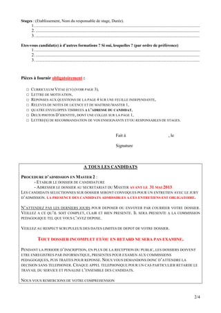 Stages : (Etablissement, Nom du responsable de stage, Durée).
      1..................................................................................................................................................................
         2. ...................................................................................................................................................
         3. ...................................................................................................................................................

Etes-vous candidat(e) à d’autres formations ? Si oui, lesquelles ? (par ordre de préférence)
      1..................................................................................................................................................................
         2. ...................................................................................................................................................
         3. ...................................................................................................................................................



Pièces à fournir obligatoirement :

    □    CURRICULUM VITAE (CV) (VOIR PAGE 3),
    □    LETTRE DE MOTIVATION,
    □    REPONSES AUX QUESTIONS DE LA PAGE 4 SUR UNE FEUILLE INDEPENDANTE,
    □    RELEVES DE NOTES DE LICENCE ET DE MAITRISE/MASTER 1,
    □    QUATRE ENVELOPPES TIMBREES A L’ADRESSE DU CANDIDAT,
    □    DEUX PHOTOS D’IDENTITE, DONT UNE COLLEE SUR LA PAGE 1,
    □    LETTRE(S) DE RECOMMANDATION DE VOS ENSEIGNANTS ET/OU RESPONSABLES DE STAGES.


                                                                                         Fait à                                            , le

                                                                                         Signature



                                                           A TOUS LES CANDIDATS

PROCEDURE D’ADMISSION EN MASTER 2 :
      - ETABLIR LE DOSSIER DE CANDIDATURE
      - ADRESSER LE DOSSIER AU SECRETARIAT DU MASTER AVANT LE 31 MAI 2013
LES CANDIDATS SELECTIONNES SUR DOSSIER SERONT CONVOQUES POUR UN ENTRETIEN AVEC LE JURY
D’ADMISSION. LA PRESENCE DES CANDIDATS ADMISSIBLES A CES ENTRETIENS EST OBLIGATOIRE.

N’ATTENDEZ PAS LES DERNIERS JOURS POUR DEPOSER OU ENVOYER PAR COURRIER VOTRE DOSSIER.
VEILLEZ A CE QU’IL SOIT COMPLET, CLAIR ET BIEN PRESENTE. IL SERA PRESENTE A LA COMMISSION
PEDAGOGIQUE TEL QUE VOUS L’AVEZ DEPOSE.

VEILLEZ AU RESPECT SCRUPULEUX DES DATES LIMITES DE DEPOT DE VOTRE DOSSIER.

               TOUT DOSSIER INCOMPLET ET/OU EN RETARD NE SERA PAS EXAMINE.
PENDANT LA PERIODE D’INSCRIPTION, EN PLUS DE LA RECEPTION DU PUBLIC, LES DOSSIERS DOIVENT
ETRE ENREGISTRES PAR INFORMATIQUE, PRESENTES POUR EXAMEN AUX COMMISSIONS
PEDAGOGIQUES, PUIS TRAITES POUR REPONSE. NOUS VOUS DEMANDONS DONC D’ATTENDRE LA
DECISION SANS TELEPHONER. CHAQUE APPEL TELEPHONIQUE POUR UN CAS PARTICULIER RETARDE LE
TRAVAIL DU SERVICE ET PENALISE L’ENSEMBLE DES CANDIDATS.

NOUS VOUS REMERCIONS DE VOTRE COMPREHENSION


                                                                                                                                                                   2/4
 