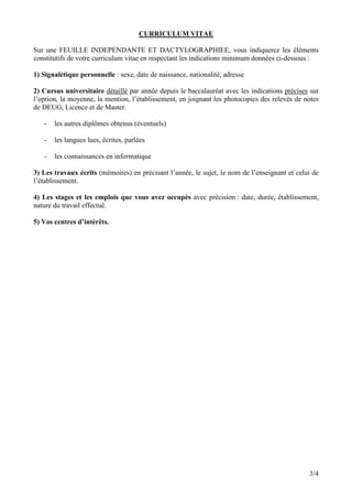 CURRICULUM VITAE

Sur une FEUILLE INDEPENDANTE ET DACTYLOGRAPHIEE, vous indiquerez les éléments
constitutifs de votre curriculum vitae en respectant les indications minimum données ci-dessous :

1) Signalétique personnelle : sexe, date de naissance, nationalité, adresse

2) Cursus universitaire détaillé par année depuis le baccalauréat avec les indications précises sur
l’option, la moyenne, la mention, l’établissement, en joignant les photocopies des relevés de notes
de DEUG, Licence et de Master.

   -   les autres diplômes obtenus (éventuels)

   -   les langues lues, écrites, parlées

   -   les connaissances en informatique

3) Les travaux écrits (mémoires) en précisant l’année, le sujet, le nom de l’enseignant et celui de
l’établissement.

4) Les stages et les emplois que vous avez occupés avec précision : date, durée, établissement,
nature du travail effectué.

5) Vos centres d’intérêts.




                                                                                               3/4
 