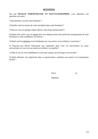 QUESTIONS

Sur une FEUILLE INDEPENDANTE ET DACTYLOGRAPHIEE, vous répondrez aux
questions suivantes :

1) Qu’attendez-vous de cette formation ?

2) Quelles sont les raisons de votre inscription dans cette formation ?

3) Pouvez-vous en quelques lignes décrire votre projet professionnel ?

4) Quels sont, selon vous, les atouts dont vous disposez pour tirer profit des enseignements de cette
formation si votre candidature est retenue ?

5) Quels sont les obstacles ou les handicaps que vous auriez, le cas échéant, à surmonter ?

6) Pourriez-vous décrire brièvement une expérience dans votre vie universitaire ou extra-
universitaire où vous avez pu mettre en évidence vos qualités ?

7) Dans le cas où votre candidature ne serait pas retenue, qu’envisagez-vous de faire ?

8) Quels éléments, non répertoriés dans ce questionnaire, souhaitez-vous porter à la connaissance
du jury ?




                                                      Fait à                       , le

                                                      Signature




                                                                                                 4/4
 