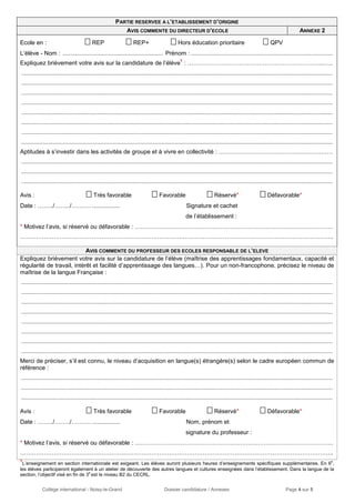 Collège international - Noisy-le-Grand Dossier candidature / Annexes Page 4 sur 5
PARTIE RESERVEE A L’ETABLISSEMENT D’ORIGINE
AVIS COMMENTE DU DIRECTEUR D’ECOLE ANNEXE 2
Ecole en :  REP  REP+  Hors éducation prioritaire  QPV
L’élève - Nom : ............................................................. Prénom : ......................................................................................
Expliquez brièvement votre avis sur la candidature de l’élève
1
: …………………………………………………………...…..
.............................................................................................................................................................................................
.............................................................................................................................................................................................
.............................................................................................................................................................................................
.............................................................................................................................................................................................
.............................................................................................................................................................................................
.............................................................................................................................................................................................
.............................................................................................................................................................................................
.............................................................................................................................................................................................
Aptitudes à s’investir dans les activités de groupe et à vivre en collectivité : ……………………………………..…….…….
.............................................................................................................................................................................................
.............................................................................................................................................................................................
.............................................................................................................................................................................................
Avis :  Très favorable  Favorable  Réservé*  Défavorable*
Date : ……../……../………. ................. Signature et cachet
de l’établissement :
* Motivez l’avis, si réservé ou défavorable : ……………………………………………………………………………………….
…………………………………………………………………………………………………………………………………………..
AVIS COMMENTE DU PROFESSEUR DES ECOLES RESPONSABLE DE L’ELEVE
Expliquez brièvement votre avis sur la candidature de l’élève (maîtrise des apprentissages fondamentaux, capacité et
régularité de travail, intérêt et facilité d’apprentissage des langues…). Pour un non-francophone, précisez le niveau de
maîtrise de la langue Française :
.............................................................................................................................................................................................
.............................................................................................................................................................................................
.............................................................................................................................................................................................
.............................................................................................................................................................................................
.............................................................................................................................................................................................
.............................................................................................................................................................................................
.............................................................................................................................................................................................
.............................................................................................................................................................................................
Merci de préciser, s’il est connu, le niveau d’acquisition en langue(s) étrangère(s) selon le cadre européen commun de
référence :
.............................................................................................................................................................................................
.............................................................................................................................................................................................
.............................................................................................................................................................................................
Avis :  Très favorable  Favorable  Réservé*  Défavorable*
Date : ……../……../………. ................. Nom, prénom et
signature du professeur :
* Motivez l’avis, si réservé ou défavorable : ……………………………………………………………………………………….
…………………………………………………………………………………………………………………………………………..
1
L’enseignement en section internationale est exigeant. Les élèves auront plusieurs heures d’enseignements spécifiques supplémentaires. En 6e
,
les élèves participeront également à un atelier de découverte des autres langues et cultures enseignées dans l’établissement. Dans la langue de la
section, l’objectif visé en fin de 3e
est le niveau B2 du CECRL.
 