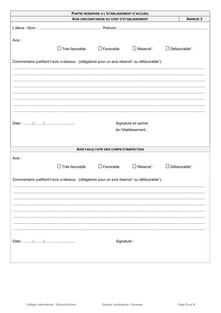 Collège international - Noisy-le-Grand Dossier candidature / Annexes Page 5 sur 5
PARTIE RESERVEE A L’ETABLISSEMENT D’ACCUEIL
AVIS CIRCONSTANCIE DU CHEF D’ETABLISSEMENT ANNEXE 3
L’élève - Nom : ............................................................. Prénom : ......................................................................................
Avis :
 Très favorable  Favorable  Réservé*  Défavorable*
Commentaire justifiant l’avis ci-dessus : (obligatoire pour un avis réservé* ou défavorable*)
...........................................................................................................................................................................................
...........................................................................................................................................................................................
...........................................................................................................................................................................................
...........................................................................................................................................................................................
...........................................................................................................................................................................................
...........................................................................................................................................................................................
...........................................................................................................................................................................................
...........................................................................................................................................................................................
Date : ……../……../………. ................. Signature et cachet
de l’établissement :
AVIS FACULTATIF DES CORPS D’INSPECTION
Avis :
 Très favorable  Favorable  Réservé*  Défavorable*
Commentaire justifiant l’avis ci-dessus : (obligatoire pour un avis réservé* ou défavorable*)
...........................................................................................................................................................................................
...........................................................................................................................................................................................
...........................................................................................................................................................................................
...........................................................................................................................................................................................
...........................................................................................................................................................................................
...........................................................................................................................................................................................
...........................................................................................................................................................................................
...........................................................................................................................................................................................
Date : ……../……../………. ................. Signature :
 