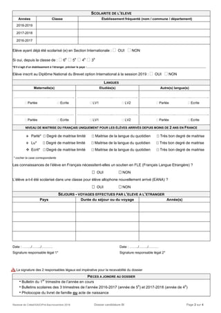 Rectorat de Créteil/SAIO/Pré-Bac/novembre 2018 Dossier candidature BI Page 2 sur 4
Date : ……../……../………. Date : ……../……../………
Signature responsable légal 1* Signature responsable légal 2*
La signature des 2 responsables légaux est impérative pour la recevabilité du dossier
PIECES A JOINDRE AU DOSSIER
 Bulletin du 1
er
trimestre de l’année en cours
 Bulletins scolaires des 3 trimestres de l’année 2016-2017 (année de 5
e
) et 2017-2018 (année de 4
e
)
 Photocopie du livret de famille ou acte de naissance
SCOLARITE DE L’ELEVE
Années Classe Établissement fréquenté (nom / commune / département)
2018-2019
2017-2018
2016-2017
Elève ayant déjà été scolarisé (e) en Section Internationale :  OUI  NON
Si oui, depuis la classe de :  6
e
 5
e
 4
e
 3
e
*S’il s’agit d’un établissement à l’étranger, préciser le pays :…………………………………………………..…………………………………………………………………….
Elève inscrit au Diplôme National du Brevet option International à la session 2019 :  OUI  NON
LANGUES
Maternelle(s) Etudiée(s) Autre(s) langue(s)
…………………………..…………………..
 Parlée  Ecrite
…………………………..…………………..
 LV1  LV2
…………………………..…………..……………..
 Parlée  Ecrite
………………………………………………
 Parlée  Ecrite
…………………………..…………………..
 LV1  LV2
…………………………..…………..……………..
 Parlée  Ecrite
NIVEAU DE MAITRISE DU FRANÇAIS UNIQUEMENT POUR LES ÉLÈVES ARRIVÉS DEPUIS MOINS DE 2 ANS EN FRANCE
 Parlé*  Degré de maitrise limité  Maitrise de la langue du quotidien  Très bon degré de maitrise
 Lu*  Degré de maitrise limité  Maitrise de la langue du quotidien  Très bon degré de maitrise
 Ecrit*  Degré de maitrise limité  Maitrise de la langue du quotidien  Très bon degré de maitrise
* cocher la case correspondante
Les connaissances de l’élève en Français nécessitent-elles un soutien en FLE (Français Langue Etrangère) ?
 OUI  NON
L’élève a-t-il été scolarisé dans une classe pour élève allophone nouvellement arrivé (EANA) ?
 OUI  NON
SEJOURS - VOYAGES EFFECTUES PAR L’ELEVE A L’ETRANGER
Pays Durée du séjour ou du voyage Année(s)
 