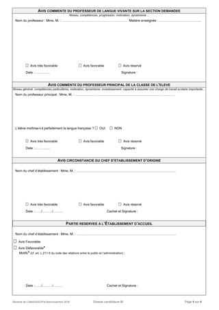 Rectorat de Créteil/SAIO/Pré-Bac/novembre 2018 Dossier candidature BI Page 4 sur 4
AVIS COMMENTE DU PROFESSEUR DE LANGUE VIVANTE SUR LA SECTION DEMANDEE
Niveau, compétences, progression, motivation, dynamisme…
Nom du professeur : Mme, M. : …………………………………………………… Matière enseignée : ………………………………..
 Avis très favorable  Avis favorable  Avis réservé
Date :………….. Signature :
AVIS COMMENTE DU PROFESSEUR PRINCIPAL DE LA CLASSE DE L'ELEVE
Niveau général, compétences particulières, motivation, dynamisme, investissement, capacité à assumer une charge de travail scolaire importante…
Nom du professeur principal : Mme, M. : ………………………………………………………………………………
L’élève maîtrise-t-il parfaitement la langue française ?  OUI  NON
 Avis très favorable  Avis favorable  Avis réservé
Date :………….. Signature :
AVIS CIRCONSTANCIE DU CHEF D’ETABLISSEMENT D’ORIGINE
Nom du chef d’établissement : Mme, M. : ………………………………………………………………………………
 Avis très favorable  Avis favorable  Avis réservé
Date :……/………/……… Cachet et Signature :
PARTIE RESERVEE A L’ÉTABLISSEMENT D’ACCUEIL
Nom du chef d’établissement : Mme, M. : ………………………………………………………………………………
 Avis Favorable
 Avis Défavorable*
Motifs* (cf. art. L.211-5 du code des relations entre le public et l’administration) :
Date :……/………/……… Cachet et Signature :
 