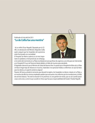 Publicado el 4 de abril de 2013
“Lo de Collia fue una mentira”
Así se refirió Oscar Negrelli, Diputado por la CC-
ARI, a la declaración del Ministro Alejandro Collia
quien aseguró que los hospitales de la provincia
están funcionado con normalidad.
El Hospital Sor María Ludovica es el más impor-
tante en pediatría a nivel provincial, sin embargo,
enlanochedelatormentaenLaPlata,laambulanciatuvoquellevardeurgenciaaunaniñaparaserintervenida
en el Hospital El Cruce de FlorencioVarela debido a la falta de insumos para atenderla.
El legislador denunció que el Ministro de Salud de Buenos Aires“se paseó por el Hospital de Niños de La Plata
sin llevar ningún tipo de refuerzo en insumos, materiales ni en personal médico o enfermero. Se sacó las fotos
para los diarios y no aportó asistencia alguna”.
Pasaron 48 horas ya desde la tormenta que devastó la región y los hospitales no dieron a basto en La Plata, y
enmuchosdeelloslosmismosempleadospedíanqueevacuaranalosenfermosporlasinundacionesylafalta
de servicios básicos. "Así está la situación en la provincia: es una gestión de revista, que se cae cuando pasan
cosas como esta y como lo que sucedió en Areco que fue pura responsabilidad del Estado", finalizó Negrelli.
 