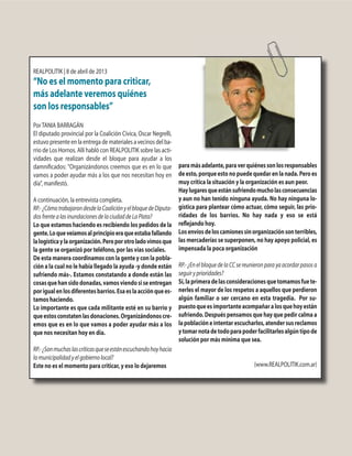 REALPOLITIK | 8 de abril de 2013
“No es el momento para criticar,
más adelante veremos quiénes
son los responsables”
PorTANIA BARRAGÁN
El diputado provincial por la Coalición Cívica, Oscar Negrelli,
estuvo presente en la entrega de materiales a vecinos del ba-
rrio de Los Hornos. Allí habló con REALPOLITIK sobre las acti-
vidades que realizan desde el bloque para ayudar a los
damnificados: "Organizándonos creemos que es en lo que
vamos a poder ayudar más a los que nos necesitan hoy en
día", manifestó.
A continuación, la entrevista completa.
RP.-¿CómotrabajarondesdelaCoaliciónyelbloquedeDiputa-
dosfrentealasinundacionesdelaciudaddeLaPlata?
Lo que estamos haciendo es recibiendo los pedidos de la
gente.Loqueveíamosalprincipioeraqueestabafallando
lalogísticaylaorganización.Peroporotroladovimosque
la gente se organizó por teléfono, por las vías sociales.
De esta manera coordinamos con la gente y con la pobla-
ción a la cual no le había llegado la ayuda -y donde están
sufriendo más-. Estamos constatando a donde están las
cosasquehansidodonadas,vamosviendosiseentregan
porigualenlosdiferentesbarrios.Esaeslaacciónquees-
tamos haciendo.
Lo importante es que cada militante esté en su barrio y
queestosconstatenlasdonaciones.Organizándonoscre-
emos que es en lo que vamos a poder ayudar más a los
que nos necesitan hoy en día.
RP.-¿Sonmuchaslascríticasqueseestánescuchandohoyhacia
lamunicipalidadyelgobiernolocal?
Este no es el momento para criticar, y eso lo dejaremos
paramásadelante,paraverquiénessonlosresponsables
deesto,porqueestonopuedequedarenlanada.Peroes
muy crítica la situación y la organización es aun peor.
Haylugaresqueestánsufriendomucholasconsecuencias
y aun no han tenido ninguna ayuda. No hay ninguna lo-
gística para plantear cómo actuar, cómo seguir, las prio-
ridades de los barrios. No hay nada y eso se está
reflejando hoy.
Losenvíosdeloscamionessinorganizaciónsonterribles,
las mercaderías se superponen, no hay apoyo policial, es
impensada la poca organización
RP.- ¿En el bloque de la CC se reunieron para ya acordar pasos a
seguiryprioridades?
Sí,laprimeradelasconsideracionesquetomamosfuete-
nerles el mayor de los respetos a aquellos que perdieron
algún familiar o ser cercano en esta tragedia. Por su-
puestoqueesimportanteacompañaralosquehoyestán
sufriendo. Después pensamos que hay que pedir calma a
lapoblacióneintentarescucharlos,atendersusreclamos
ytomarnotadetodoparapoderfacilitarlesalgúntipode
solución por más mínima que sea.
(www.REALPOLITIK.com.ar)
 