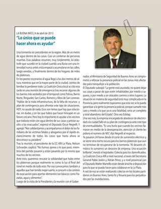 LA BUENA INFO | 4 de abril de 2013
“Lo único que se puede
hacer ahora es ayudar”
Una tormenta sin precedentes en la región. Más de un metro
de agua dentro de las casas. Casi un centenar de personas
muertas. Esas palabras resumen, muy torpemente, la catás-
trofe que sucedió en la ciudad cuando una lluvia con una in-
tensidadnuncaantesvistaempezóaacumularseenlascalles,
luego veredas, y finalmente dentro de los hogares de miles
de platenses.
En los peores escenarios el agua llegó a los dos metros de al-
tura, mientras que en la mayor parte de la ciudad, cientos de
familiasloperdierontodo.LaCoaliciónCívicalocalsecitóesta
tarde en una reunión de emergencia tras recorrer algunos de
los barrios más azotados por el temporal comoTolosa, Barrio
Norte, Ringuelet, San Carlos, Romero y Altos de San Lorenzo.
“Hablar de la mala infraestructura, de la falta de recursos y
plan de contingencia para afrontar este tipo de situaciones,
HOY, no ayuda de nada. Esos son temas que hay que solucio-
nar, sin dudas, y en los que habrá que hacer hincapié en un
futurocercano.Perohoyloimportanteesayudaralosvecinos
que todavía están con agua dentro de sus casas y prestar au-
xilio a los evacuados”, expresó el Diputado Oscar Negrelli. Y
agregó:“Nossolidarizamosyacompañamoseldolordelosfa-
miliares de las víctimas fatales y abogamos por el rápido es-
clarecimiento de todos los casos que hasta ahora se
desconoce su paradero”
Tras la reunión, el presidente de la CC-ARI La Plata, Nelson
Schroeder, explicó:“No fuimos ajenos a lo que pasó, miem-
bros del partido pasaron y están pasando por lo mismo que
muchos de los vecinos.
Ante esto, queremos rescatar la solidaridad que hubo entre
los platenses porque realmente es como la luz al final del
túnel en medio de todo esto. Por eso convocamos también a
aquellosquehantenidomejorsuerte,aconcurriraloscentros
de evacuación para aportar elementos tan básicos como fra-
zadas, agua y alimentos”.
Luego de la visita de la Presidente y la reunión con el Gober
nador,elMinisteriodeSeguridaddeBuenosAiressecompro-
metió a reforzar la presencia policial en las zonas más afecta-
das para tranquilizar a la población.
El Diputado subrayó:“La gente está asustada, no quiere dejar
sus casas a pesar de que estén inhabitables por miedo a sa-
queos, o por miedo a ser atacados camino a otros lugares. La
situaciónenmateriadeseguridadestámuycomplicadaenla
Provincia,perorealmenteesperamosqueestavezselepueda
garantizaralagentelapresenciapolicial,porquesumarlemás
caos y miedo a lo que ya es una fatalidad, sería un completo
y total abandono del Estado”. Otra vez Edelap.
Unavezmás,laempresaencargadadeabastecerdeelectrici-
dadalaciudadfallóensuplandecontingenciaanteestetipo
de eventualidades.“Es una burla que cuando los vecinos lla-
maron en medio de la desesperación, atención al cliente les
pidiera el número de NIS”, dijo Negrelli al respecto.
Ya pasaron 24 horas desde el corte de suministro eléctrico y
sevieneotranocheoscuraparalosbarriosplatensesqueaun
no terminan de recuperarse de la tormenta.“Al desastre cli-
mático le sumamos un desastre de empresa. Una ecuación
brillante”, ironizó el legislador. Colecta para los damnificados.
LaCoaliciónCívica-ARIanivelnacional,atravésdelSecretario
General Pablo Javkin y Adrián Pérez, y a nivel provincial con
elDiputadoWalterMartelloestándesdeanocheadisposición
para lo que se pueda hacer para colaborar en la La Plata.
A raíz de eso se están realizando colectas en los locales parti-
darios en Buenos Aires, Santa Fe y Rosario para los perjudica-
dos por las inundaciones.
 