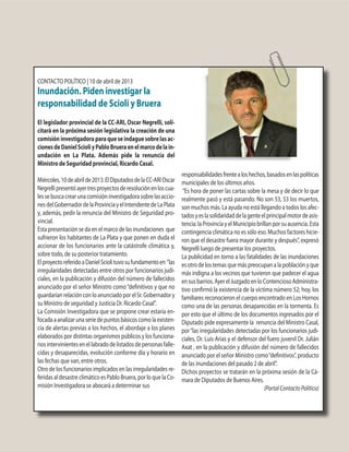 CONTACTO POLÍTICO | 10 de abril de 2013
Inundación. Piden investigar la
responsabilidad de Scioli y Bruera
El legislador provincial de la CC-ARI, Oscar Negrelli, soli-
citará en la próxima sesión legislativa la creación de una
comisióninvestigadoraparaqueseindaguesobrelasac-
cionesdeDanielScioliyPabloBrueraenelmarcodelain-
undación en La Plata. Además pide la renuncia del
Ministro de Seguridad provincial, Ricardo Casal.
Miércoles,10deabrilde2013.ElDiputadosdelaCC-ARIOscar
Negrellipresentóayertresproyectosderesoluciónenloscua-
lessebuscacrearunacomisióninvestigadorasobrelasaccio-
nesdelGobernadordelaProvinciayelIntendentedeLaPlata
y, además, pedir la renuncia del Ministro de Seguridad pro-
vincial.
Esta presentación se da en el marco de las inundaciones que
sufrieron los habitantes de La Plata y que ponen en duda el
accionar de los funcionarios ante la catástrofe climática y,
sobre todo, de su posterior tratamiento.
ElproyectoreferidoaDanielSciolituvosufundamentoen “las
irregularidades detectadas entre otros por funcionarios judi-
ciales, en la publicación y difusión del número de fallecidos
anunciado por el señor Ministro como“definitivos y que no
guardarían relación con lo anunciado por el Sr. Gobernador y
su Ministro de seguridad y Justicia Dr. Ricardo Casal”.
La Comisión Investigadora que se propone crear estaría en-
focadaaanalizarunaseriedepuntosbásicoscomolaexisten-
cia de alertas previas a los hechos, el abordaje a los planes
elaborados por distintas organismos públicos y los funciona-
riosintervinientesenellabradodelistadosdepersonasfalle-
cidas y desaparecidas, evolución conforme día y horario en
las fechas que van, entre otros.
Otro de los funcionarios implicados en las irregularidades re-
feridas al desastre climático es Pablo Bruera, por lo que la Co-
misión Investigadora se abocará a determinar sus
responsabilidadesfrentealoshechos,basadosenlaspolíticas
municipales de los últimos años.
“Es hora de poner las cartas sobre la mesa y de decir lo que
realmente pasó y está pasando. No son 53, 53 los muertos,
son muchos más. La ayuda no está llegando a todos los afec-
tadosyeslasolidaridaddelagenteelprincipalmotordeasis-
tencia:laProvinciayelMunicipiobrillanporsuausencia.Esta
contingencia climática no es sólo eso. Muchos factores hicie-
ron que el desastre fuera mayor durante y después”, expresó
Negrelli luego de presentar los proyectos.
La publicidad en torno a las fatalidades de las inundaciones
es otro de los temas que más preocupan a la población y que
más indigna a los vecinos que tuvieron que padecer el agua
ensusbarrios.AyerelJuzgadoenloContenciosoAdministra-
tivo confirmó la existencia de la víctima número 52; hoy, los
familiares reconocieron el cuerpo encontrado en Los Hornos
como una de las personas desaparecidas en la tormenta. Es
por esto que el último de los documentos ingresados por el
Diputado pide expresamente la renuncia del Ministro Casal,
por“las irregularidades detectadas por los funcionarios judi-
ciales, Dr. Luis Arias y el defensor del fuero juvenil Dr. Julián
Axat , en la publicación y difusión del número de fallecidos
anunciado por el señor Ministro como“definitivos”, producto
de las inundaciones del pasado 2 de abril”.
Dichos proyectos se tratarán en la próxima sesión de la Cá-
mara de Diputados de Buenos Aires.
(PortalContactoPolítico)
 