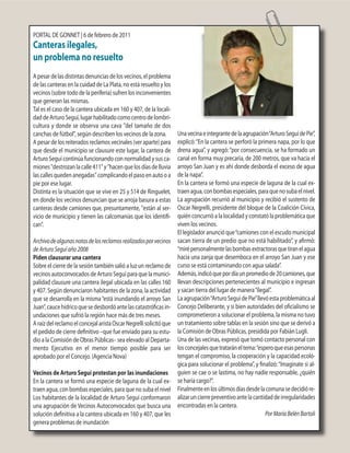 PORTAL DE GONNET | 6 de febrero de 2011
Canteras ilegales,
un problema no resuelto
Apesardelasdistintasdenunciasdelosvecinos,elproblema
de las canteras en la cuidad de La Plata, no está resuelto y los
vecinos (sobre todo de la periferia) sufren los inconvenientes
que generan las mismas.
Tal es el caso de la cantera ubicada en 160 y 407, de la locali-
daddeArturoSeguí,lugarhabilitadocomocentrodelombri-
cultura y donde se observa una cava "del tamaño de dos
canchas de fútbol", según describen los vecinos de la zona.
A pesar de los reiterados reclamos vecinales (ver aparte) para
que desde el municipio se clausure este lugar, la cantera de
Arturo Seguí continúa funcionando con normalidad y sus ca-
miones"destrozanlacalle411"y"hacenquelosdíasdelluvia
lascallesquedenanegadas"complicandoelpasoenautooa
pie por ese lugar.
Distinta es la situación que se vive en 25 y 514 de Ringuelet,
en donde los vecinos denuncian que se arroja basura a estas
canteras desde camiones que, presuntamente, "están al ser-
vicio de municipio y tienen las calcomanías que los identifi-
can".
Archivodealgunasnotasdelosreclamosrealizadosporvecinos
deArturoSeguíaño2008
Piden clausurar una cantera
Sobre el cierre de la sesión también salió a luz un reclamo de
vecinos autoconvocados de Arturo Seguí para que la munici-
palidad clausure una cantera ilegal ubicada en las calles 160
y 407. Según denunciaron habitantes de la zona, la actividad
que se desarrolla en la misma“está inundando el arroyo San
Juan”,caucehídricoquesedesbordóantelascatastróficasin-
undaciones que sufrió la región hace más de tres meses.
AraízdelreclamoelconcejalaristaOscarNegrellisolicitóque
el pedido de cierre definitivo –que fue enviado para su estu-
dio a la Comisión de Obras Públicas– sea elevado al Departa-
mento Ejecutivo en el menor tiempo posible para ser
aprobado por el Concejo. (Agencia Nova)
Vecinos de Arturo Seguí protestan por las inundaciones
En la cantera se formó una especie de laguna de la cual ex-
traen agua, con bombas especiales, para que no suba el nivel
Los habitantes de la localidad de Arturo Seguí conformaron
una agrupación de Vecinos Autoconvocados que busca una
solución definitiva a la cantera ubicada en 160 y 407, que les
genera problemas de inundación
Unavecinaeintegrantedelaagrupación“ArturoSeguídePie”,
explicó:“En la cantera se perforó la primera napa, por lo que
drena agua”, y agregó:“por consecuencia, se ha formado un
canal en forma muy precaria, de 200 metros, que va hacia el
arroyo San Juan y es ahí donde desborda el exceso de agua
de la napa”.
En la cantera se formó una especie de laguna de la cual ex-
traenagua,conbombasespeciales,paraquenosubaelnivel.
La agrupación recurrió al municipio y recibió el sustento de
Oscar Negrelli, presidente del bloque de la Coalición Cívica,
quién concurrió a la localidad y constató la problemática que
viven los vecinos.
El legislador anunció que“camiones con el escudo municipal
sacan tierra de un predio que no está habilitado”, y afirmó:
“mirépersonalmentelasbombasextractorasquetiranelagua
hacia una zanja que desemboca en el arroyo San Juan y ese
curso se está contaminando con agua salada”.
Además,indicóquepordíaunpromediode20camiones,que
llevan descripciones pertenecientes al municipio e ingresan
y sacan tierra del lugar de manera“ilegal”.
Laagrupación“ArturoSeguídePie”llevóestaproblemáticaal
Concejo Deliberante, y si bien autoridades del oficialismo se
comprometieron a solucionar el problema, la misma no tuvo
un tratamiento sobre tablas en la sesión sino que se derivó a
la Comisión de Obras Públicas, presidida por Fabián Lugli.
Una de las vecinas, expresó que tomó contacto personal con
losconcejalesquetrataráneltema:“esperoqueesaspersonas
tengan el compromiso, la cooperación y la capacidad ecoló-
gica para solucionar el problema”, y finalizó:“Imaginate si al-
guien se cae o se lastima, no hay nadie responsable, ¿quién
se haría cargo?”.
Finalmenteenlosúltimosdíasdesdelacomunasedecidióre-
alizaruncierrepreventivoantelacantidaddeirregularidades
encontradas en la cantera.
PorMaríaBelénBartoli
 