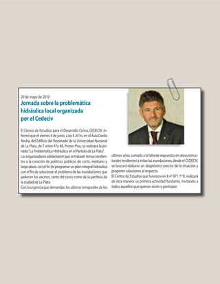 20 de mayo de 2010
Jornada sobre la problemática
hidráulica local organizada
por el Cedeciv
El Centro de Estudios para el Desarrollo Cívico, CEDECIV, in-
formóqueelviernes4dejunio,alas8.30hs,enelAulaDardo
Rocha, del Edificio del Rectorado de la Universidad Nacional
de La Plata, de 7 entre 47y 48, Primer Piso, se realizará la jor-
nada“La Problemática Hidráulica en el Partido de La Plata”.
Losorganizadoresadelantaronquesetratarántemastendien-
tes a la creación de políticas públicas de corto, mediano y
largoplazo,conelfindeprogramarunplanintegralhidráulico
con el fin de solucionar el problema de las inundaciones que
padecen los vecinos, tanto del casco como de la periferia de
la ciudad de La Plata.
Conlaurgenciaquedemandanlosúltimostemporalesdelos
últimosaños,sumadoalafaltaderespuestasenobrasestruc-
turalestendientesaevitarlasinundaciones,desdeelCEDECIV,
se buscará elaborar un diagnóstico preciso de la situación y
proponer soluciones al respecto.
El Centro de Estudios que funciona en 8 nº 971 7º B, realizará
de ésta manera su primera actividad fundante, invitando a
todos aquellos que quieran asistir y participar.
 