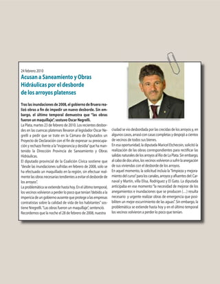 24 febrero 2010
Acusan a Saneamiento y Obras
Hidráulicas por el desborde
de los arroyos platenses
Traslasinundacionesde2008,elgobiernodeBruerarea-
lizó obras a fin de impedir un nuevo desborde. Sin em-
bargo, el último temporal demuestra que “las obras
fueron un maquillaje”, sostuvo Oscar Negrelli.
La Plata, martes 23 de febrero de 2010. Los recientes desbor-
des en las cuencas platenses llevaron al legislador Oscar Ne-
grelli a pedir que se trate en la Cámara de Diputados un
Proyecto de Declaración con el fin de expresar su preocupa-
ción y rechazo frente a la“inoperancia y desidia”que ha man-
tenido la Dirección Provincia de Saneamiento y Obras
Hidráulicas.
El diputado provincial de la Coalición Cívica sostiene que
“desde las inundaciones sufridas en febrero de 2008, solo se
ha efectuado un maquillado en la región, sin efectuar real-
mentelasobrasnecesariastendientesaevitareldesbordede
los arroyos”.
Laproblemáticaseextiendehastahoy.Enelúltimotemporal,
losvecinosvolvieronaperderlopocoquetenían“debidoala
impericiadeungobiernoausentequeprotegealasempresas
contratistas sobre la calidad de vida de los habitantes”sos-
tiene Nregrelli.“Las obras fueron un maquillaje”, sentenció.
Recordemos que la noche el 28 de febrero de 2008, nuestra
ciudad se vio desbordada por las crecidas de los arroyos y, en
algunoscasos,arrasóconcasascompletasydespojóacientos
de vecinos de todos sus bienes.
En esa oportunidad, la diputada Maricel Etchecoin, solicitó la
realización de las obras correspondientes para rectificar las
salidasnaturalesdelosarroyosalRíodeLaPlata.Sinembargo,
alcabodedosaños,losvecinosvolvieronasufrirlaanegación
de sus viviendas con el desborde de los arroyos.
En aquel momento, la solicitud incluía la“limpieza y mejora-
mientodelcurso”paraloscanales,arroyosyafluentesdel:Car-
naval y Martín, villa Elisa, Rodríguez y El Gato. La diputada
anticipaba en ese momento“la necesidad de mejorar de los
anegamientos e inundaciones que se producen (…) resulta
necesario y urgente realizar obras de emergencia que posi-
biliten un mejor escurrimiento de las aguas”. Sin embargo, la
problemática se extiende hasta hoy y en el último temporal
los vecinos volvieron a perder lo poco que tenían.
 